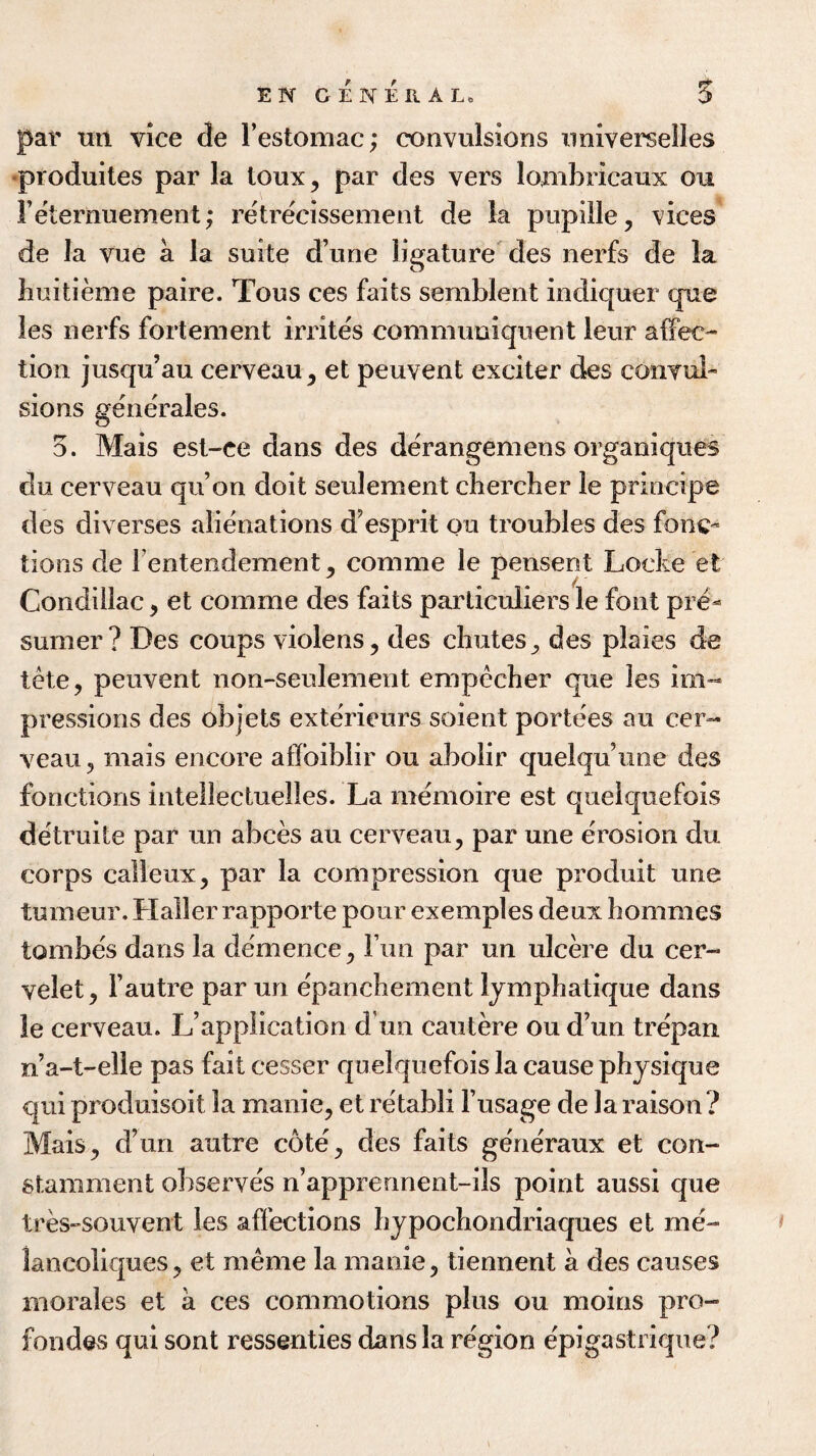 EN GENERAL 5 par ttn vice de Festomac; convulsions imiverselles •produites par la loux, par des vers lonibricaux on Feternuement; retrecissement de la pupille, rices de la vue a la suite d’une ligature des nerfs de la huitieme paire. Tous ces faits semblent indiquer que les nerfs fortement irrites commuoiquent leur affec¬ tion jusqu’au cerveau, et peuvent exciter des convul¬ sions generales. 5. Mais est-ee dans des derangemens organiques du cerveau qu’on doit seulement chercber le principe des diverses alienations d’esprit ou troubles des fonc- lions de Fentendement, comme le pensent Locke et Condillac , et comme des faits particulars le font pre- sumer? Des coups violens, des chutes, des plaies de tete, peuvent non-seulement empecher que les im¬ pressions des objets exterieurs soient portees au cer¬ veau, mais encore affoiblir ou abolir quelquune des fonctions inteilectuelles. La memoire est quelquefois detruite par un abces au cerveau, par une erosion du corps calleux, par la compression que produit une tumeur. Haller rapporte pour exemples deux bommes tomhes dans la demence, Fun par un ulcere du cer- velet, Fautre par un epanchement lymphatique dans le cerveau. L’application d un cautere ou d’un trepan n’a-t-elle pas fait cesser quelquefois la cause physique qui produisoit la manic, et retabli l’usage de la raison ? Mais, d’un autre cote, des faits generaux et con- stamment observes n’apprennent-ils point aussi que tres-souvent les affections hypochondriaques et me- lancoliques, et meme la manie, tiennent a des causes morales et a ces commotions plus ou moms pro- fondevS qui sont ressenties dans la region epigastrique?