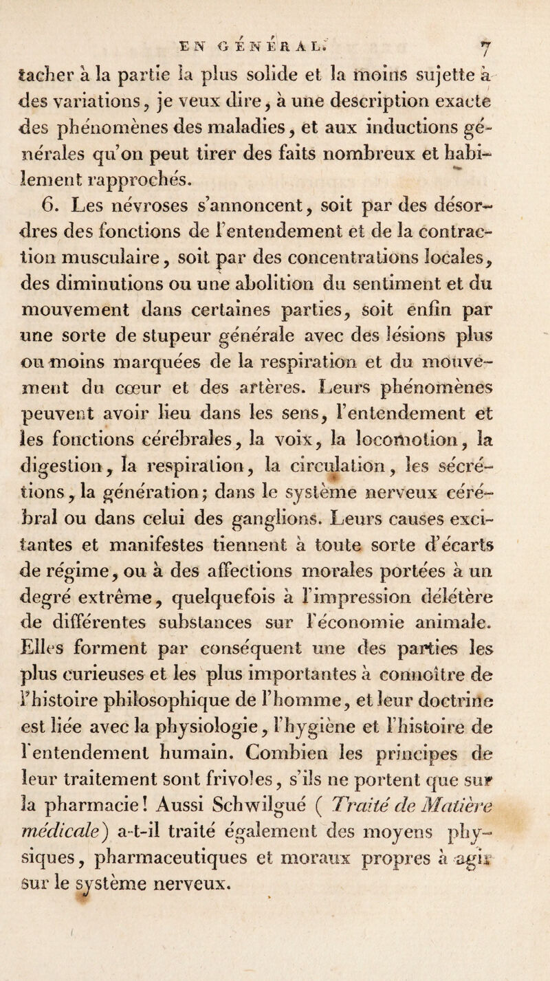 facher a la par tie la plus solide et la moius sujette a des variations, je veux dire, a une description exacte des phenomenes des maladies, et aux inductions ge~ nerales qu’on peut tirer des faits nombreux et habi- lenient rapproches. 6. Les nevroses s’annoncent, soit par des desor- dres des fonctions de Fentendement et de la contrac¬ tion musculaire, soit par des concentrations locales, des diminutions ou une abolition du sentiment et du mouvement dans certaines parties, soit enfin par une sorte de stupeur generate avec des lesions plus ou meins marquees de la respiration et du mouve¬ ment du cceur et des arteres. Leurs phenomenes peuvent avoir lieu dans les sens, Fentendement et les fonctions cerebrales, la voix, la locomotion, ia digestion, la respiration, la circulation, les secre¬ tions, la generation; dans le systeme nerveux cere¬ bral ou dans celui des ganglions. Leurs causes exci- tantes et manifestes tiennent a tout© sorte d’ecarts de regime, ou a des affections morales portees a un degre extreme, quelquefois a Fimpression deletere de differentes substances sur Feconomie animale. Elies ferment par consequent une des parties les plus curieuses et les plus importantes a connoitre de Fhistoire philosophique de Fhomme, etleur doctrine est liee avec la physiologie, Fhygiene et Fhistoire de Fentendement humain. Combien les priocipes de leur traitement sont frivoles, s’ils ne portent que sur 3a pharmacie! Aussi Schwilgue ( Traite de Matiere medicale) a-t-il traite egalement des moyens phy¬ siques , pharmaceutiques et moraux propres a agii $ur le systeme nerveux. i