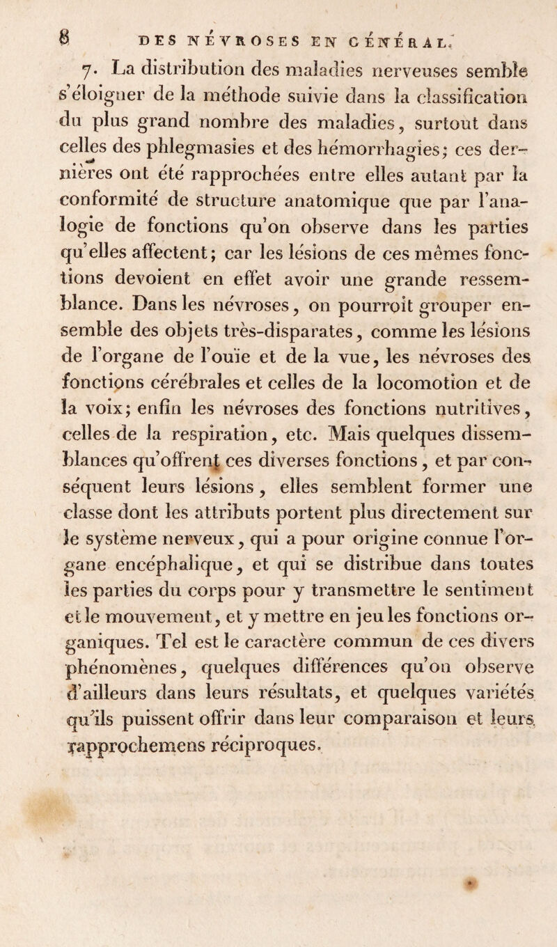 7* La distribution des maladies nerveuses sembl© s eloigner de la methode suivie dans la classification du plus grand nombre des maladies, surtout dans celles des phlegmasies et des hemorrhagies; ces der- nieres ont ete rapprochees entre elles autanfc par la conformite de structure anatomique que par l’ana- logie de fonctions qu’on observe dans les parties qu’elles affectent; car les lesions de ces memes fonc¬ tions devoient en effet avoir une grande ressem- blance. Dans les ne'vroses, on pourroit grouper en¬ semble des objets tres-disparates, comme les lesions de l organe de l’ouie et de la vue, les nevroses des fonctions cerebrales et celles de la locomotion et de la voix; enfin les nevroses des fonctions nutritives, celles de la respiration, etc. Mais quelques dissem¬ blances qu’ofifrenf ces diverses fonctions, et par con-? sequent leurs lesions, elles semblent former une classe dont les attributs portent plus directement sur le systeme nerveux, qui a pour origine connue Por- gane encephalique, et qui se distribue dans toutes les parties du corps pour y transmettre le sentiment etle mouvement, et y mettre en jeules fonctions or- ganiques. Tel est le caractere commun de ces divers phenomenes, quelques differences qu’on observe d’ailleurs dans leurs resultats, et quelques variete's qufils puissent offrir dans leur comparaison et leurs. yapprocbemens reciproques.