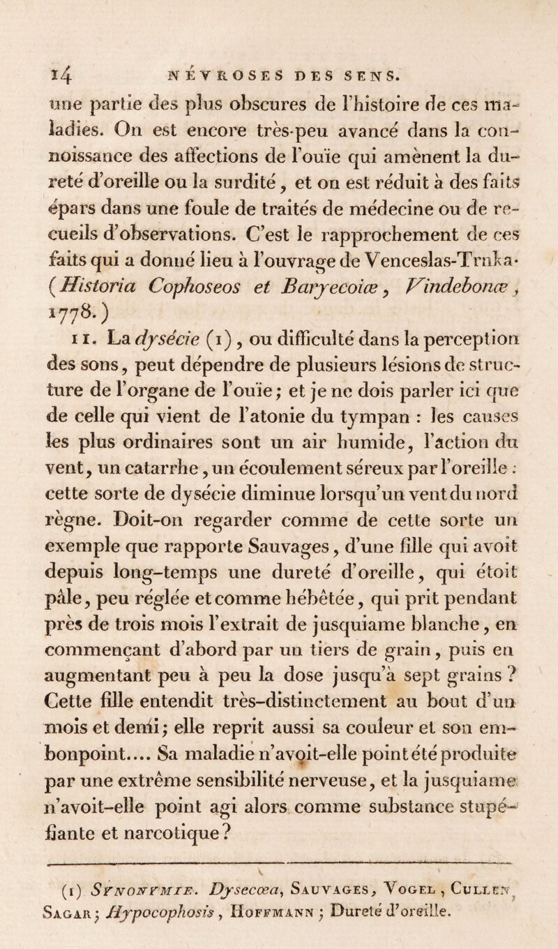 line partie des plus obscures de Fhistoire de ces ma¬ ladies. On est encore tres-peu avance dans la con- noissance des affections de louie qui amenent la du- rete d’oreille ou la surdite, et on est reduit a des fa its epars dans une foule de traites de medecine ou de re- cueils d’observations. C’est le rapprochement de ces fails qui a donne lieu a Fouvrage de Venceslas-Trnha- (Historia Copkoseos et Barjecoice, Vindebonce y *778-) 11, La djsecie (i), ou difficult^ dans la perception des sons, peut dependre de plusieurs lesions de struc¬ ture de l’organe de l ouie; et jene dois parler ici que de celle qui vient de l’atonie du tympan : ies causes les plus ordinaires sont un air humide, Faction du vent, un catarrhe,un ecoulement sereux parForeille : cette sorte de dysecie diminue lorsqu’un ventdunord regne. Doit-on regarder comme de cette sorte un exemple que rapporte Sauvages, d’une fille qui avoit depuis long-temps une durete d’oreille, qui etoit pale, peu reglee et comme hebetee, qui prit pendant pres de trois mois l’extrait de jusquiame blanche, en commencant d’abord par un tiers de grain, puis en augmentant peu a peu la dose jusqu’a sept grains ? Cette fille entendit tres-distin element au bout d un mois et denii; elle reprit aussi sa couleur et son em¬ bonpoint.... Sa maladie n’avoit-elle pointeteproduite par une extreme sensibilite nerveuse, et la jusquiame n’avoit-elle point agi alors comme substance stupe- fiante et narcotique? (i) SrNONrMiF.. Dysecoeci, Sauvages, Vogel , Culled, Sagar; tfypocophosis , Hoffmann ; Durete d’oreille.