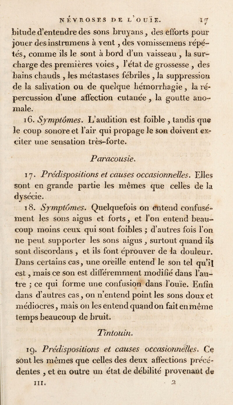 nevrosesdel’ouie. 1<J bituded’entendredes sons bruyans, des efforts pour jouer desinstruraens a vent ? des vomissemens repe- tes., comme ils le sont a bord d’un vaisseau ,, la sur¬ charge des premieres voies > Fetat de grossesse , des bains chauds ? les metastases febriles , la suppression de la salivation ou de quelque hemorrhagie ? la re¬ percussion dune affection cutanee, la goutte ano- male. 16. Symptomes. Uaudition est foible , tandis que 3e coup sonore et Fair qui propage le son doivent ex¬ citer une sensation tres-forte. Paracousie. 17. Predispositions et causes occasionnelles. Elies sont en grande partie les memes que celles de la dysecie. 18. Symptomes. Quelquefois on entend confuse- merit les sons aigus et forts, et Ton entend beau- coup morns ceux qui sont foibles ; d autres fois Ton ne pent supporter les sons aigus surtout quand ils sont discordans , et ils font eprouver de la douleur. Dans certains cas, une oreille entend le son tel qu il est ? mais ce son est differemment modi he dans Fau- tre ; ce qui forme une confusion dans Fouie. Enfin dans d’autres cas > on n’entend point les sons doux et mediocres, mais on les entend qu^nd on faitenmeme temps beaucoup de bruit. Tintouin. 19. Predispositions el causes occasionnelles. Ce sont les memes que celles des deux affections prece- dentes , et en outre un etat de debilite provenant d@ hi. 3
