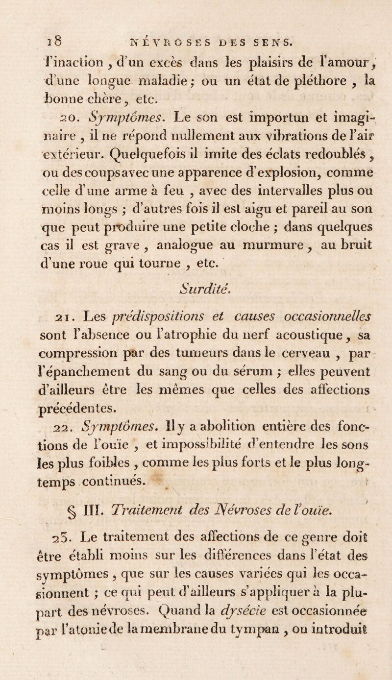 Tinaction , cl un exces dans les plaisirs de F amour, dune longue maiadie; ou un etat de plethore , la bonne chore y etc. 20. Sjmptomes. Le son est importun et imagi¬ n', a ire ? il ne repond nullement aux vibrations de Fair exterieur. Quelquefois il imite des eclats redoubles , ou des coupsavec une apparence d’explosion, comme celle d’une arrae a feu ? avec des intervalles plus ou moins longs ; d’autres fois il est aigu et pared au son que pent produire une petite cloche ; dans quelques cas il est grave , analogue au murmure, au bruit d une roue qui tourne , etc. Surdite. 21. Les predispositions et causes occasionneiles sont l’absence ou l’atrophie du nerf acoustique, sa compression par des tumeurs dans le cerveau , par Fepanchement du sang ou du serum ; elles peuvent d’ailleurs etre les memes que cedes des affections precedentes. 22. Sjmptomes. 11 y a abolition entiere des fonc- tions de l’ou’ie , et impossibilite' d’entendre les sons les plus foibles , comme les plus forts et le plus long- temps continues. * § in. Traitement des Nevroses de Vouie. 2 5. Le traitement des affections de ce genre doit etre etabli moins sur les differences dans l’etat des symptomes , que sur les causes variees qui les occa- sionnent ; ce qui pent d’ailleurs s’appliquer a la plu- part des nevroses. Quand la djsecie est occasionne'e par Fatoniede la membrane du tympan ? on introduit