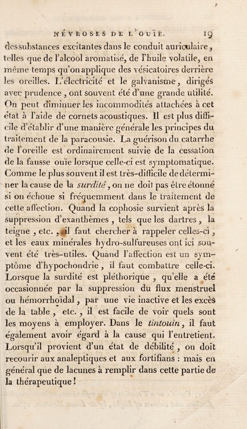 PfEVROSES DE L^Uit IQ oessubstances excitantes dans le conduit auriccdaire 7 fcelles que de Falcool aromalise, de Fhuile volatile? en meme temps qu’on applique des vesicatoires derriere les orellles. L'electricite et le galvanisme ? diriges avec prudence > ont souvent ete dune grande utilite. On pent d'iminuer les incommodites attachees a cet etat a l’aide de cornets acoustiques. 11 est plus diffi¬ cile d’etablir d une manierc generale les principes du traitement de la paracousie. La guerisondu catarrhe de 1 oreille est ordinairement suiyie de la cessation de la fausse ouie lorsque celle-ci est symptofnatique. Com me le plus souvent il est tres-difficile de determi¬ ner la cause de la surdile, on rie doit pas etre etonne si on echoue si frequemment dans le traitement de Cette affection. Quand la eophosie survient apres la suppression d’exanthemes , tels que les dartres ? la teigne ? etc. , il faut chercher a rappeler eelles-ei s et les eaux minerales hydro-sulfureuses ont ici sou- vent ete tres-utiles. Quand Faffection est no sym¬ ptom e dhy pochondrie > il faut combattre celle-ei. Lorsque la surdite est plethoriqne P qu elle a etc occasionne'e par la suppression du flux menstruel ou hemorrhoidal y par une vie inactive et les exceS de la table , etc. , il est facile de voir quels sont les moyens a employer. Dans le tintouin ? il faut egalement avoir egard a la cause qui Fentretient, Lorsqu’il provient d’un etat de debilite ? on doit recourir aux analeptiques et aux fortifians : mais en general que de lacunes a remplir dans cetle partie de la therapeutique!
