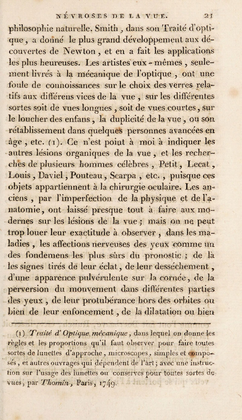 philosophic naturelle. Smith claos son Traite d’opti- que , a dorine le plus grand developpement aux de- couvertes de Newton y et en a fait les applications les plus heureuses. Les artistes eux - mernes , seule- ment livres a la mecanique de Foptique ? ont une foule de connoissanees sur le choix des verres rela- tifs aux differens vices de la vue , sur les differentes sortes soit de vues longues ? soit de vues courtes ^ sur le loucher des enfans ? la duplicite de la vue , on son retablissement dans quelques personnes avancees en age , etc. (i). Ce ffest point a moi a indiquer les autres lesions organicpies de la vue , et les recher- ehes de plusieurs hommes celebres , Petit , Lecat 9 Louis ? Daviel ? Pouteau, Scarpa , etc. , puisque ces objets appartiennent a la chirurgie oculaire. Les am ciens y par Fimperfection de la physique et de Fa- natomie, ont laisse presque tout a faire aux mo- dernes sur les lesions de la vue; mais on ne peut trop loner leur exactitude a observer > dans les ma¬ ladies , les affections nerveuses des yeux comrne im des fondemens les plus surs du pronostic ; de la les signes tires de leur eclat , de leur dessechement 9 d’une apparence pulverulente sur la cornee 5 de la perversion du monvement dans differentes parties des yeux ? de leur protuberance hors des orbites ou bien de leur enfoncement , de la dilatation ou bien (i) Ti uite cV Optique mecanique, dans lequel on donne les regies et les proportions qu’il faut observer pour faire toutes sortes de lunettes d’approche , microscopes, simples et compo¬ ses , et autres ouvrages qui dependent de l’art * avee une instruc¬ tion sur l’usage des lunettes ou conserves pour toutes sortes de vues? par Thomin, Paris, ty/jp-
