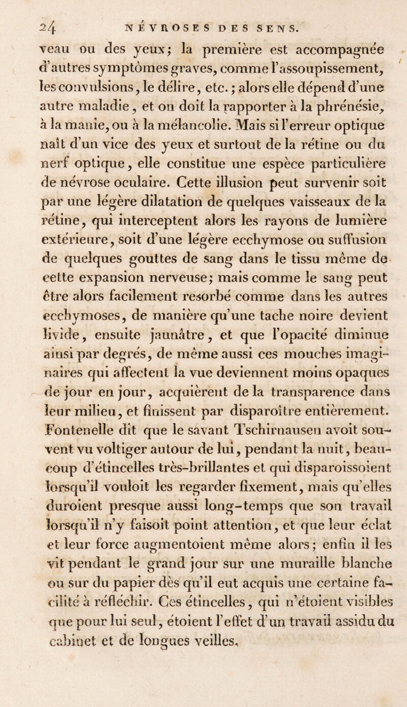 veau ou des yeux; la premiere est accompagnee d’autres symptomes graves, comme Fassoupissement, lesconvulsions, le de'lire, etc.; alorselle dependd’une autre maladie, et on doit la rapporter a la phrenesie, a la manie, ou a la melancolie. Mais siFerreur optique nail dun vice des yeux et surtout de la retine ou du xierf opticpie, elle constitue une espece particuliere de nevrose oculaire. Cette illusion pent survenir soit par une legere dilatation de quelques vaisseaux de la retine, qui interceptent alors les rayons de lumiere exterieure, soit d’une legere ecchymose ou suffusion de quelques gouttes de sang dans le tissu meme de cette expansion nerveuse; mais comme le sang pent ctre alors facilement resorbe comme dans les autres ecchymoses, de maniere qu’une tache noire devient livide, ensuite jaunatre, et que Fopacite diminue ainsi par degres, de meme aussi ces moucbes imagi- mires qui affectent la vue deviennent moins opaques de jour enjour, acquierent de la transparence dans leur milieu, et finissent par disparoitre entierement. Fontenelle dit que le savant Tschirnausen avoit sou- vent vu voltiger autour de lui, pendant la nuit, beau- coup d’etincelles tres-brillantes et qui disparoissoient lorsqu’il vouloit les regarder fixement, mais qu elles duroient presque aussi long-temps que son travail lorsqu’il n’y faisoit point attention, et que leur eclat et leur force augmentoient meme alors; enfln il les vit pendant le grand jour sur une muraille blanche ou sur du papier des qu’il eut acquis une certaine fa- cilite a reflechir. Ces etincelles, qui n’etoient visibles que pour lui seal, etoient l’effet d un travail assidudu cabinet et de longues veilles.