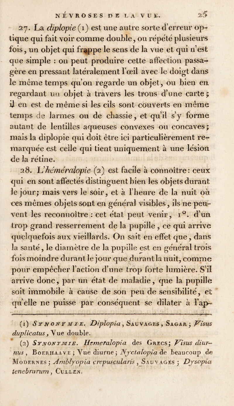 27. La diplopie (i) est une autre sorte d’erreur op- tique qui fait voir comme double, ou repete plusieurs fois, un objet qui f rap pc le sens de la vue et qui n est que simple : on pent produire cette affection passa- gere en pressant lateralement l’oeil avec le doigt dans le meme temps qu’on regarde un objet, ou bien en. regardant un objet a travers les trous d’une carte £ ii en est de meme si les cils sont couverts en meme temps de larmes ou de cbassie, et qu’il s’y forme autaot de lentilles aqueuses convexes ou concaves; mais la diplopie qui doit etre ici particulierement re¬ marquee est celle qui tient uniquement a une lesion de la retine. 28. L'hemeralopie (2) est facile a connoitre: ceux qui en sont affectes distinguent bien les objets durant le jour; mais vers le soir, et a fheure de la nuit oil ces memes objets sont en general visibles, ils ne pen- vent les reconnoitre : cet etat pent venir , i°. d’un trop grand resserrement de la pupille, ce qui arrive queiquefois aux vieillards. On sait en effet que, dans la sante, le diametre de la pupille est en general trots fois moindre durant le jour que durant la nuit, comme pour empecher faction d’une trop forte lumiere. S’ii arrive done, par un etat de maladie, que la pupille soit immobile a cause de son pen de sensibilite, et quelle ne puisse par consequent se dilater a Fap^ (1) Synonvmie. Diplopia , Sauvages ? Sagar 3 Visas duplicates ,\ue double. (2) Synonymie. Hemeralopia des Gregs; Visas diur— nus , Boerhaave ; Yue diurne3 Nyctalopia de beaucoup de Modernes; Amblyopia crepuscularis , Sauvages 3 Dystopia tenebrarum, Cujllen.