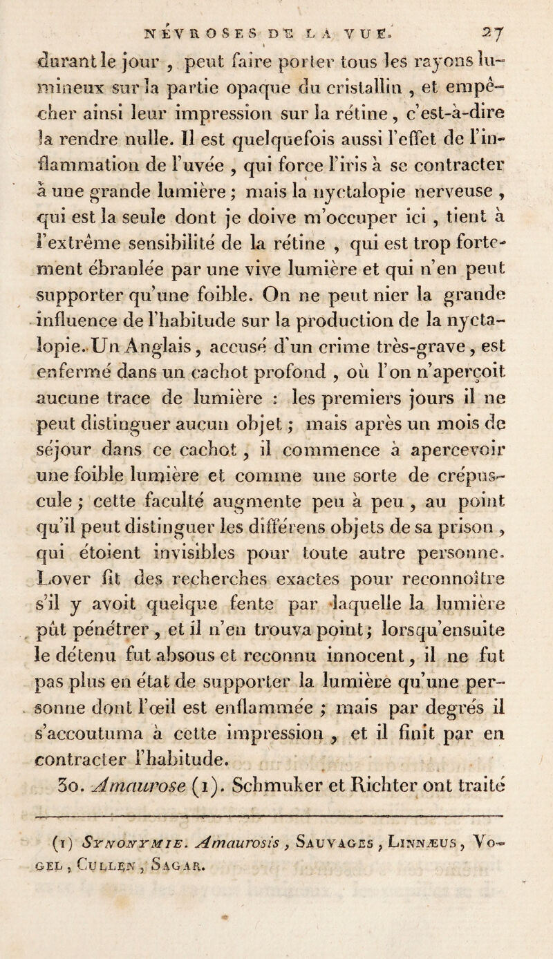 i da rant 3e jour ? pent faire porter tons les rayons lu- mineux sur la partie opaque du cristallin , et empe- cher ainsi leur impression sur la retine, ccst-a-dire la rendre nulie. II est quelquefois aussi FefFet de Fin¬ flammation de Fuvee , qui force Firis a se contracter a une grande lumiere; mais la nyctalopie nerveuse , qui est la seule dont je doive m’occuper ici , tient a I’extreme sensibiiite de la retine , qui est trop forte- ment ebranlee par une vive lumiere et qui n’en pent supporter quune foible. On ne pent nier la grande influence de lhabilude sur la production de la nycta¬ lopie. Un Anglais 9 accuse d un crime tres-grave, est enferme dans un cachot profond , oil Ton n’apercoit aucune trace de lumiere : les premiers jours il ne pent distinguer aucun objet; mais apres un mois de sejour dans ce cacbot, il commence a apercevoir une foible lumiere et comme une sorte de crepus- cule ; cette faculte augmente pen a peu ? au point qu’il pent distinguer les differens objets de sa prison ? qui etoient invisibles pour toute autre personae. Lover fit des recherches exactes pour reconnoitre s il y avoit quelque fente par laquelle la lumiere put penetrer , et il idea trouva point; lorsqu’ensuite le detenu fut absous et reconnu innocent, il ne fut pas plus en etat de supporter la lumiere qu’une per¬ sonae dont Feed est enflammee ; mais par degres il s’accoutuma a cette impression , et il finit par en contracter l habitude. 3o. Amaurose (i). Schmuker et Richter ont traite (i) Synonymie. Amaurosis, Sauvages ? Linnjeus, Vo¬ gel j Cullen , 5 agar.