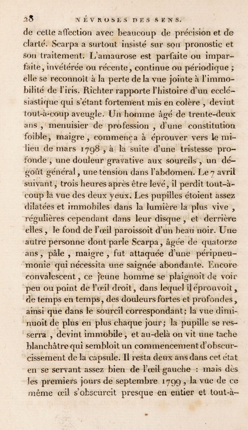 2$ de cette affection avec beaucoup de precision et de clarte. Scarpa a surtout insiste sur son pronostic et son traitement. Lamaurose est parfaite ou impar- fade, inveteree on receiite, continue ou periodique ; elle se reconnoit a la perte dela yue jointe a l’immo- bilite de F iris. Prichter rapporte Fhistoire d’un eccle- siastique qui s’etant fortement mis en colere , devint tout-a-coup aveugle. Un homrne age de trente-deux a ns , menuisier de profession , dune constitution foible, maigre, commenca a eprouver vers le mi¬ lieu de mars 1798 , a la suite d’une tristesse pro- fonde , une douleur gravative aux sourcBs , un de- gout general, une tension dans 1’abdomen. Le 7 avril suivant, trois heures apres etre leve, il perdit tout-a~ coup la vue des deux yeux, Les pupilles etoient assez dilatees et immobiles dans la lumiere la plus vive , regulieres cependant dans leur disque , et derriere elles , le fond de Foeil paroissoit d’un beau noir. Une autre personne dont parle Scarpa, agee de quatorze ans, pale , maigre , fut attaquee d une peripneu- monie qui necessita une saignee abondante. Encore convalescent, ce j'eune homme se plaignoit de voir peu ou point de Foeil droit, dans lequei ijeprouvoit, de temps en temps, des douleurs fortes et profondes, ainsi que dans le sourcil correspondant; la vue dimi- nuoit de plus en plus chaque jour; la pupille se res- serra , devint immobile, et au-dela on vit une taclie blanchatre qui sembloit un commencement d’obscnr- cissement de la capsule. II resta deux ans dans cet etat en se servant assez bien de Foeil gauche : mars des les premiers jours de septembre 1799 , la vue de ce rneme ceil s’obscured presque en entier et tout-a-