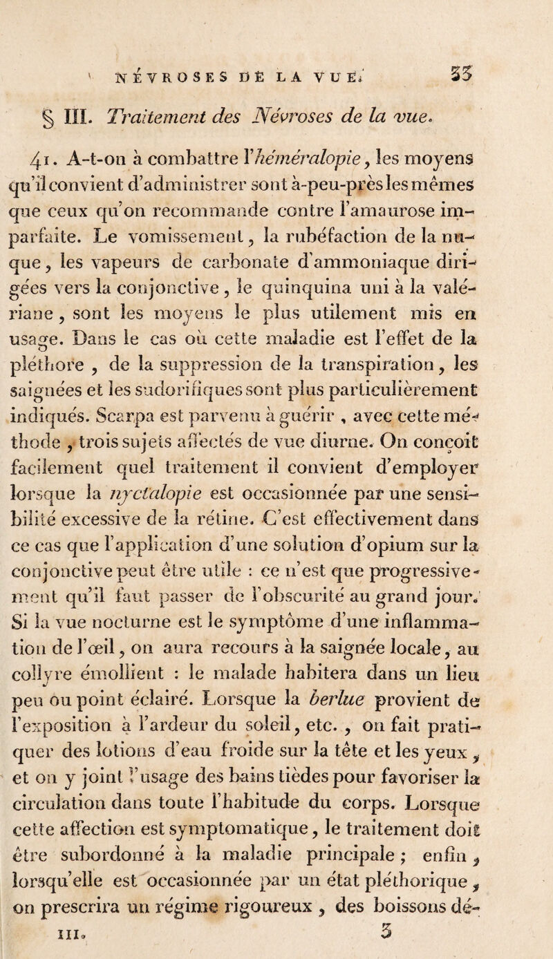 ' KEYROSES D£ LA VUE; 25 § III. Traitement des Nevroses de la vue* 4i. A-t-on a combattre Yhemeralopie, les moyens quilconvient d’administrer sont a-peu-pres les m ernes que ceux qu’on recommande centre Famaurose im- parfaite. Le vomissement, la rube faction de la mi- que 5 les vapeurs de carbonate dammoniaque dirL gees vers la conjunctive , le quinquina uni a la vale- riane, sont les moyens le plus utilement mis en usage. Dans le cas oil cette maladie est Feffet de la pletbore , de la suppression de la transpiration , les saignees et les sudorifiquessont plus particulierement indique's. Scarpa est parvenu aguerir , avec cette me* thode , troissujets affectes de vue diurne. On conceit facilement quel traitement il convient d’employer lorsque la njctalopie est occasionnee par une sensi- bilite excessive de la retine. C est effectivement dans ce cas que Fapplication d une solution d’opium sur la conjonctive pent etre utile : ce nest que progressive- meat qu’il faut passer de Fobscurite au grand jour. Si la vue nocturne est le symptome d une inflamma¬ tion de Foeil, on aura recours a la saignee locale, au colly re emollient : le malade habitera dans un lieu pen ou point eclaire. Lorsque la berlue provient de Fexposition a Fardeur du soleil, etc. , on fait prati- quer des lotions d’eau froide sur la tete et lesyeux ? et on y joint Vusage des bains tiedes pour favoriser la circulation dans toute Fhabitude du corps. Lorsque cette affection est symptomatique, le traitement doit etre subordonne a la maladie principale ; enfin 9 lorsquelle est occasionnee par un etat plethorique, on prescrira un regime rigoureux , des boissons de- 5 hi.