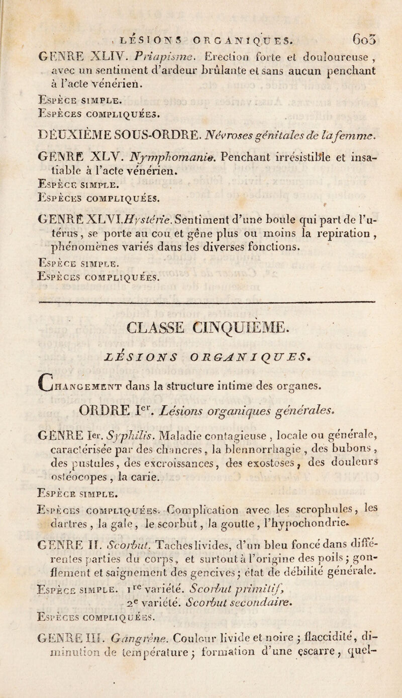 « LESIONS ORGANIQUES. 6o5 GENRE XLIV. Priapisme. Erection forte et douloure use , avec un sentiment d’ardeur brulante etsans aucun penchant a Facte venerieri. Espece simple. Especes compliquees. DEXJXIEME SOUS-ORDRE. Necroses genitales de la femme, GENRE XLY. Nymphomania. Penchant irresistible et insa¬ tiable a Facte venerien. Espece simple. Especes compliquees. GENRE XLYIMysterie. Sentiment d’une boule qui part de Fu~ terns, se ports an con et gene plus on moins la repiration , phenomenes varies dans les diverses fonctions. Espece simple. Especes compliquees. CLASSE CINQUIEME. LESION S ORGAN 1 QZTES. Cjhangement dans la structure intime des organes. ORDRE Ier. Lesions organiqiies generates. GENRE Ier. Syphilis. Maladie contagieuse , locale ou generale, caracterisee par des chancres 9 la blennorrhagie , des bubons , des pustules , des excroissances, des exostoses , des douleurs osfeocopes, la carie. Espece simple. Especes compliquees. Complication avec les scrophules, les dartres , la gale, le scorbut, la goutte , Fhypochondne. GENRE If. Scorbut. Taeheslivides, d’un bleu fonce dans diffe- rentes parties du corps, et surtout a Forigine des poiis j gon- flement et saignement des gencives) etat de debilite generale. Espece simple. ircvariele. Scorbut primilif 2.e variete. Scorbut secondaire, Especes compliquees. GENRE III. Gangrene. Coulour livide et noire j llaccidite, di¬ minution de temperature j formation d’une escarre? quel-