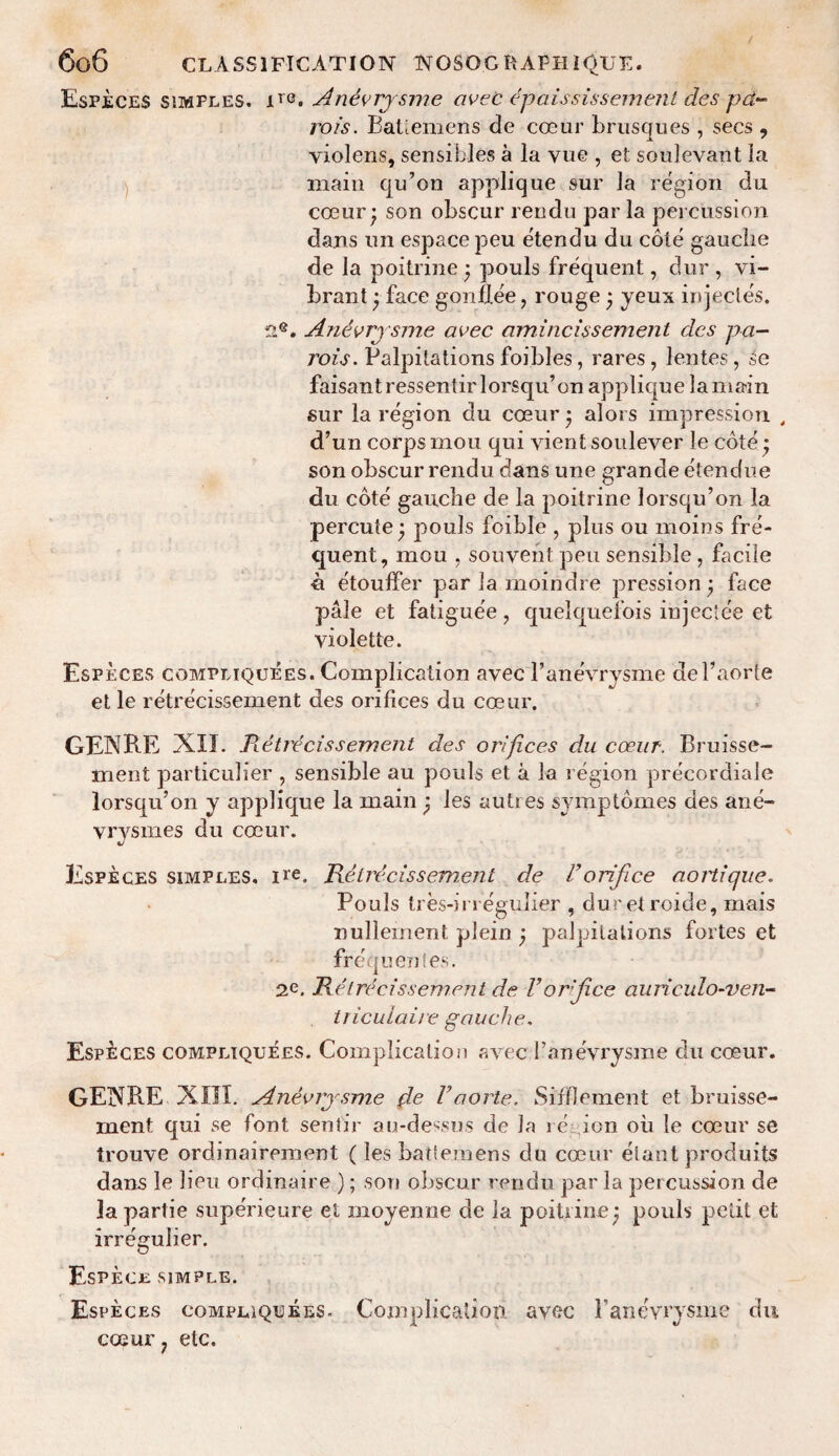 Especes simfles. ire. Anevrysme avec epaississemeni des pet¬ rol's. Batlemens de coeur brusques , secs , violens, sensibles a la vue , et soulevant la main qu’on applique sur la region du coeur • son obscur rendu par la percussion dans un espacepeu etendu du cote gauche de la poitrine • pouls frequent, dur , vi¬ brant '7 face gonflee, rouge ‘ yeux injectes. n®. Anevrysme avec amincissement dcs pa- rois. Palpitations foibles, rares, lentes, se faisantressentirlorsqu’on applique la main sur la region du coeur • alors impression , d’un corps mou qui vient soulever le coteq son obscur rendu dans une grande etendue du cote gauche de la poitrine lorsqu’on la percute • pouls foible , plus ou moins fre¬ quent, mou , souvent pen sensible, facile •a etouffer par la moindre pression\ face pale et fatiguee, quelquefois injee'ee et violette. Especes compliquees. Complication avec l’anevrysme del’aorte et le retrecissement des orifices du coeur. GENRE XII. Retrecissement des orifices du coeur. Bruisse- ment particulier , sensible au pouls et a la region precordiale lorsqu’on y applique la main ) les autres symptomes des ane- yrysmes du coeur. Especes simples, ire. Retrecissement de Vorifice aortique. Pouls tres-irregulier , duretroide, mais nullernent plein ) palpitations fortes et frequentes. 2e. Retrecissement de Vorjice auriculo-ven- triculaire gauche. Especes compliquees. Complication avec 1’anevrysme du coeur. GENRE Xm. Anevrysme {le Vaorle. Sifflement et bruisse- rnent qui se font senlir au-dessus de la re ion ou le coeur se trouve ordinairement (les batlemens du coeur elant produits dans le lieu ordinaire ); son obscur rendu par la percussion de lapartie superieure et moyenne de la poitrine j pouls petit et irregulier. Espece simple. Especes compliquees. Complication, avec B anevrysme du coeur 7 etc.
