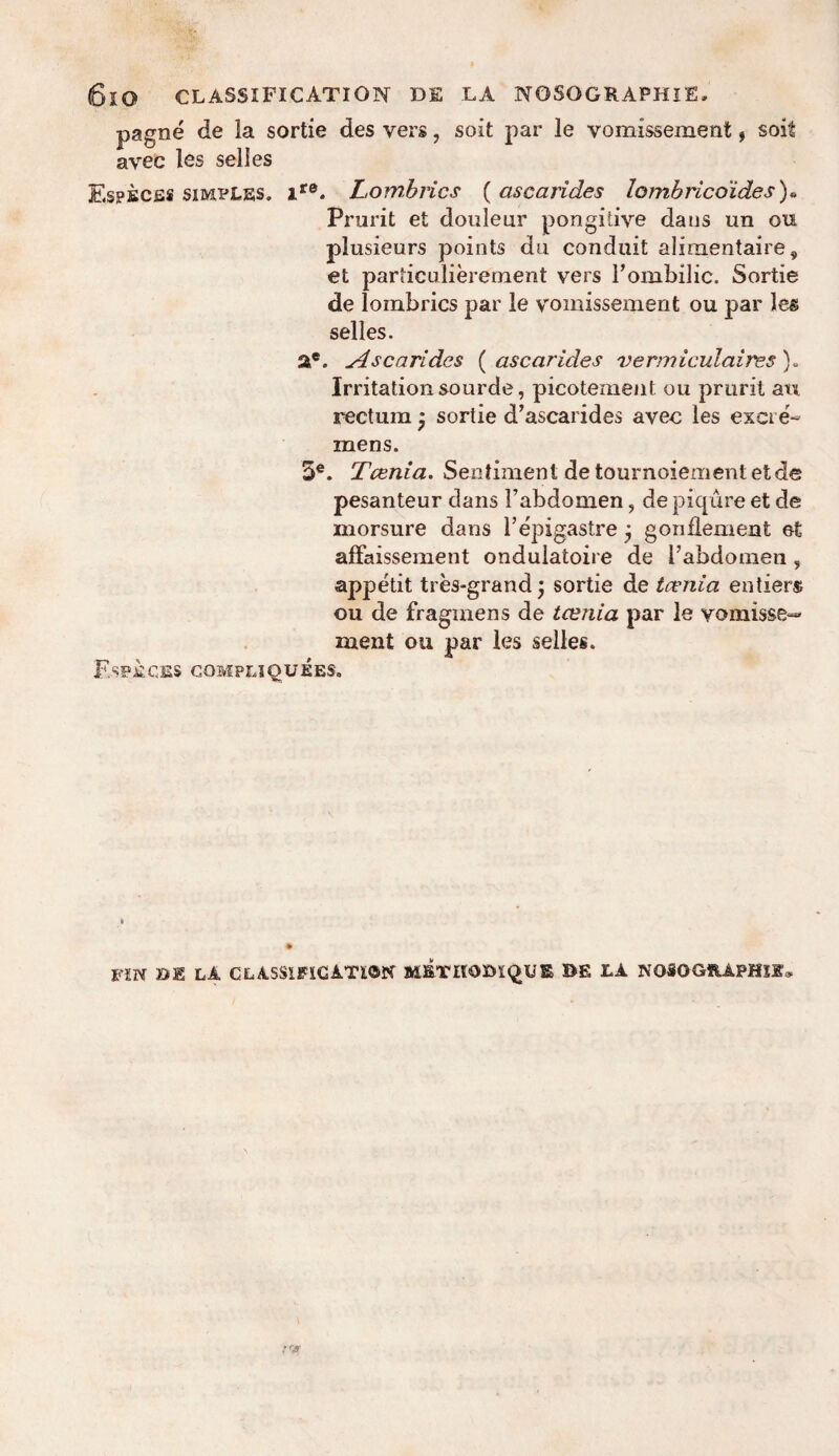 6lO CLASSIFICATION D£ LA NOSOGRAPHIE. pagne de la sortie des vers, soit par le vomissement, soit avec les selles EspfiCES simples. icq. Lombrics (ascarides Zomhricoides)« Prurit et douleur pongidve dans un ou plusieurs points du conduit alimentaire, et particulierement vers l’ombilic. Sortie de lombrics par le vomissement ou par les selles. a*. Ascarides ( ascarides vermiculaires). Irritation sourde, picotement ou prurit an rectum * sortie d’ascarides avec les exci e'- mens. 5e. Tcenia. Sentiment de tournoiement etde pesanteur dans Fabdomen, de piqure et de morsure dans 1’epigastre j g on dement et affaissement ondulatoire de [’abdomen 5 appetit tres-grand j sortie de tcvnia entiers ou de fraginens de taenia par le vomisse- rnent ou par les selles. Especbs compliquees. FIN BE LA CLASSIFICATION BE LA NOSOGRAPHiE,
