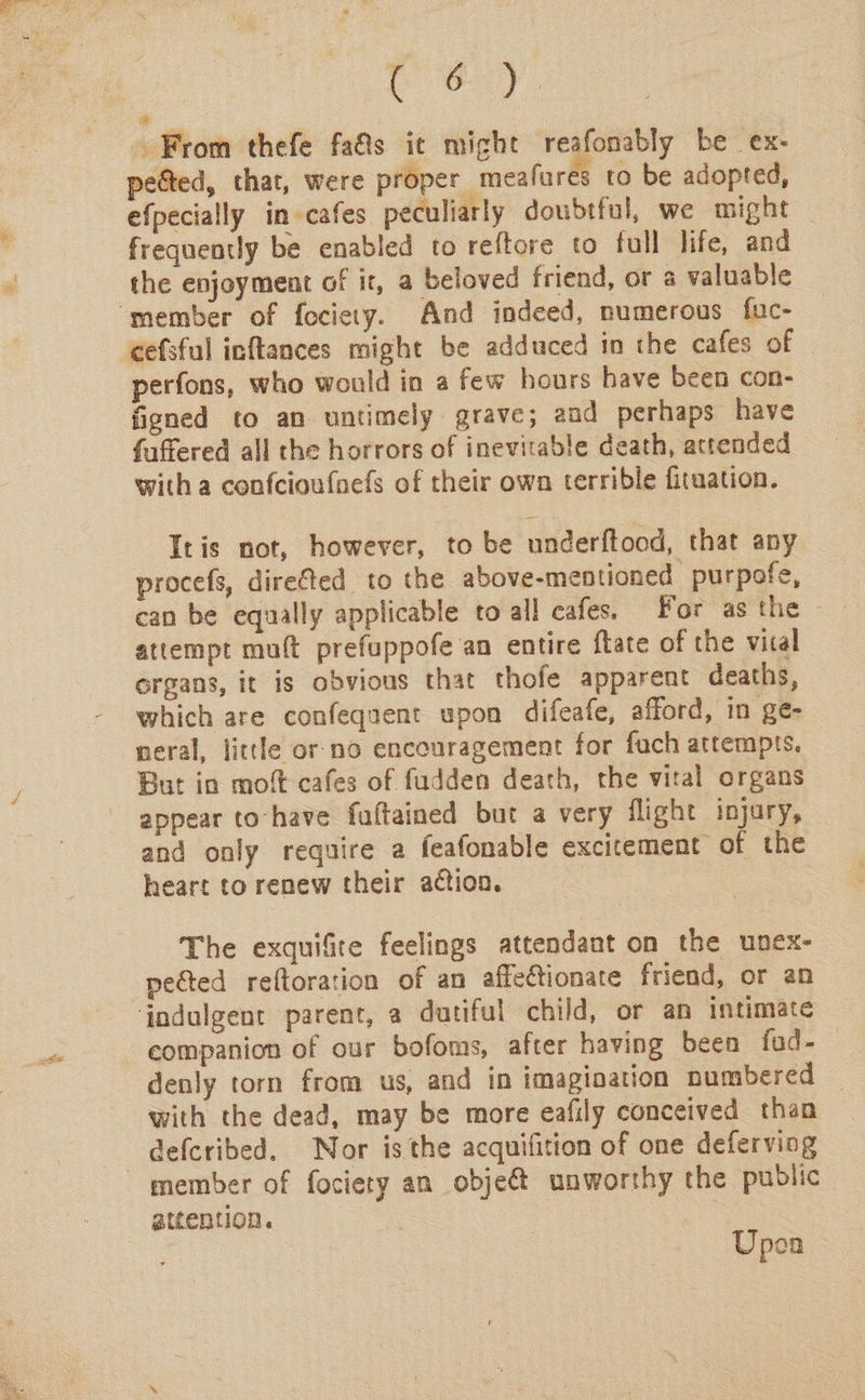 ey. From thefe fa&amp;s it might reafonably be ex- petted, that, were proper meafures to be adopted, efpecially in cafes peculiarly doubtful, we might frequently be enabled to reftore to full life, and the enjoyment of it, a beloved friend, or a valuable ‘member of fociety. And indeed, numerous fuc- cefsful inftances might be adduced in the cafes of perfons, who would in a few hours have been con- figned to an untimely grave; and perhaps have fuffered all the horrors of inevitable death, attended with a confcioufnefs of their own terrible fitaation. Itis not, however, to be underftood, that any procefs, dire@ted to the above-mentioned purpofe, can be equally applicable to all cafes. For as the attempt muft prefuppofe an entire ftate of the vical organs, it is obvious that thofe apparent deaths, which are confequent upon difeafe, afford, in ge- neral, little or-no encouragement for fuch attempts. But in mot cafes of fudden death, the vital organs appear to-have fuftained but a very flight injury, and only require a feafonable excitement of the heart to renew their action. | The exquifire feelings attendant on the unex- pected reftoration of an affectionate friend, or an indulgent parent, a dutiful child, or an intimate companion of our bofoms, after having been fud- denly torn from us, and in imagination numbered | with the dead, may be more eafily conceived than defcribed. Nor isthe acquifition of one deferving member of fociery an objeé&amp;t unworthy the public attention. | | Upen
