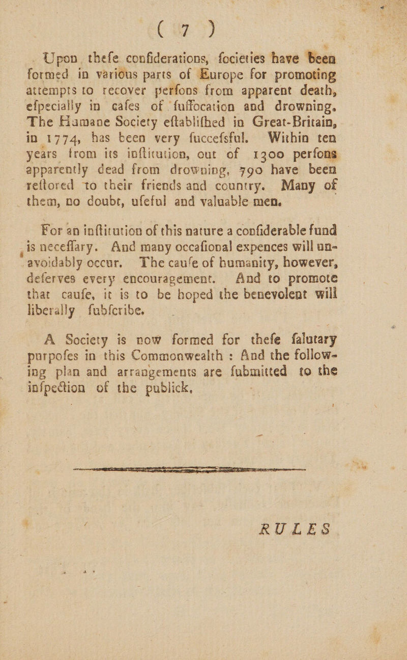 aay, _ Upon thefe confiderations, focieties have been formed in various parts of Europe for promoting attempts to recover perfons from apparent death, —efpecially in cafes of ‘fuffocation and drowning. The Hamane Society eftablifhed in Great-Britain, in 1774, has been very fuccefsful. Within ten years from its infticution, out of 1300 perfons apparently dead from drowning, 790 have been reftored to their friends and country. Many of them, no doubt, ufeful and valuable men. For an inftitution of this nature a confiderable fund — , 1s neceflary. And many occafional expences will ua- -avoidably occur. The cau‘e of humanity, however, deferves every encouragement. And to promote that caufe, it is to be hoped the benevolent will liberally fubfcribe. A Society is now formed for thefe falutary purpofes in this Commonwealth : And the follow- ing plan and arrangements are fubmitted to the infpection of the publick, RULES
