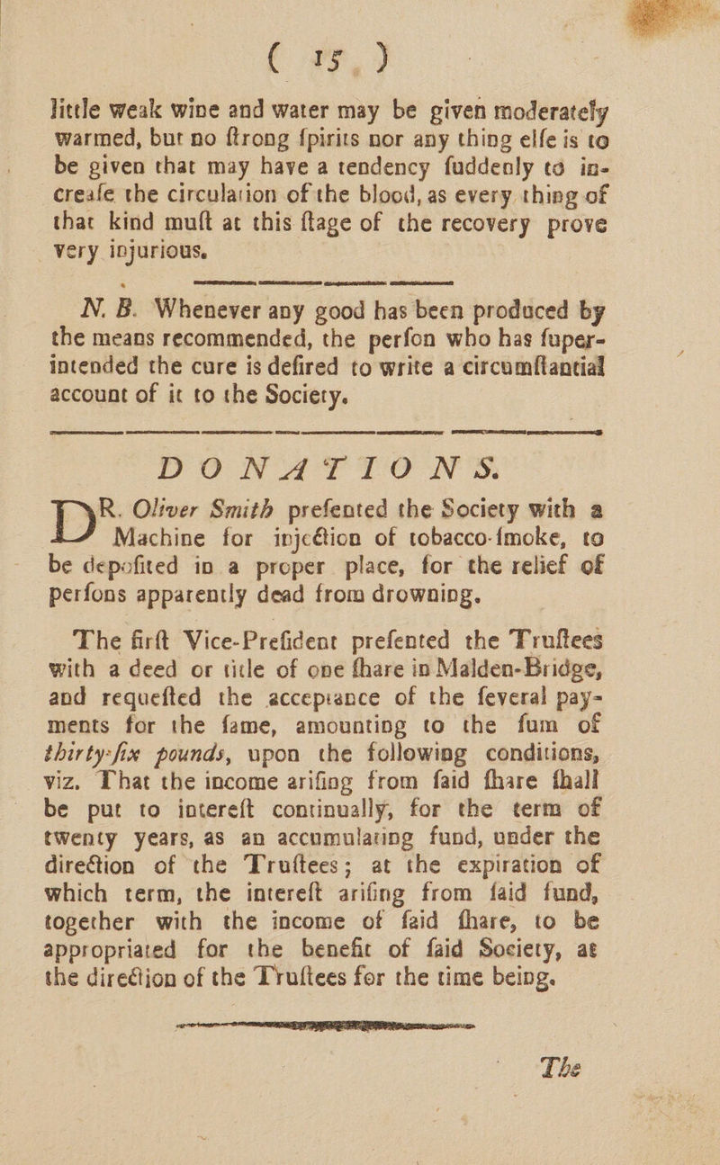 ( 77) little weak wine and water may be given moderately warmed, but no ftrong {pirits nor any thing elfe is to be given that may have a tendency fuddenly to in- _creafe the circulation of the blood, as every thing of that kind muft at this flage of the recovery prove _ Very injurious.    N. B. Whenever any good has been produced by the means recommended, the perfon who has fuper- intended the cure is defired to write a circumftantial account of it to the Society. PUN AT TOW S. Ly: Oliver Smith prefented the Society with a | Machine for injcétion of tobacco-{moke, to be depofited in a proper place, for the relief of perfons apparently dead from drowning. The firftt Vice-Prefident prefented the Truftees with a deed or title of one fhare in Malden-Bridge, and requefted the accepisnce of the feveral pay- ments for the fame, amounting to the fum of thirty:fix pounds, upon the followimg conditions, viz. That the income arifing from faid fhare fhall be put to intereft continually, for the term of twenty years, as an accumulating fund, under the direction of the Truftees; at the expiration of which term, the intereft arifing from faid fund, together with the income of faid fhare, to be appropriated for the benefice of faid Society, at the direction of the Truftees for the time being. The 