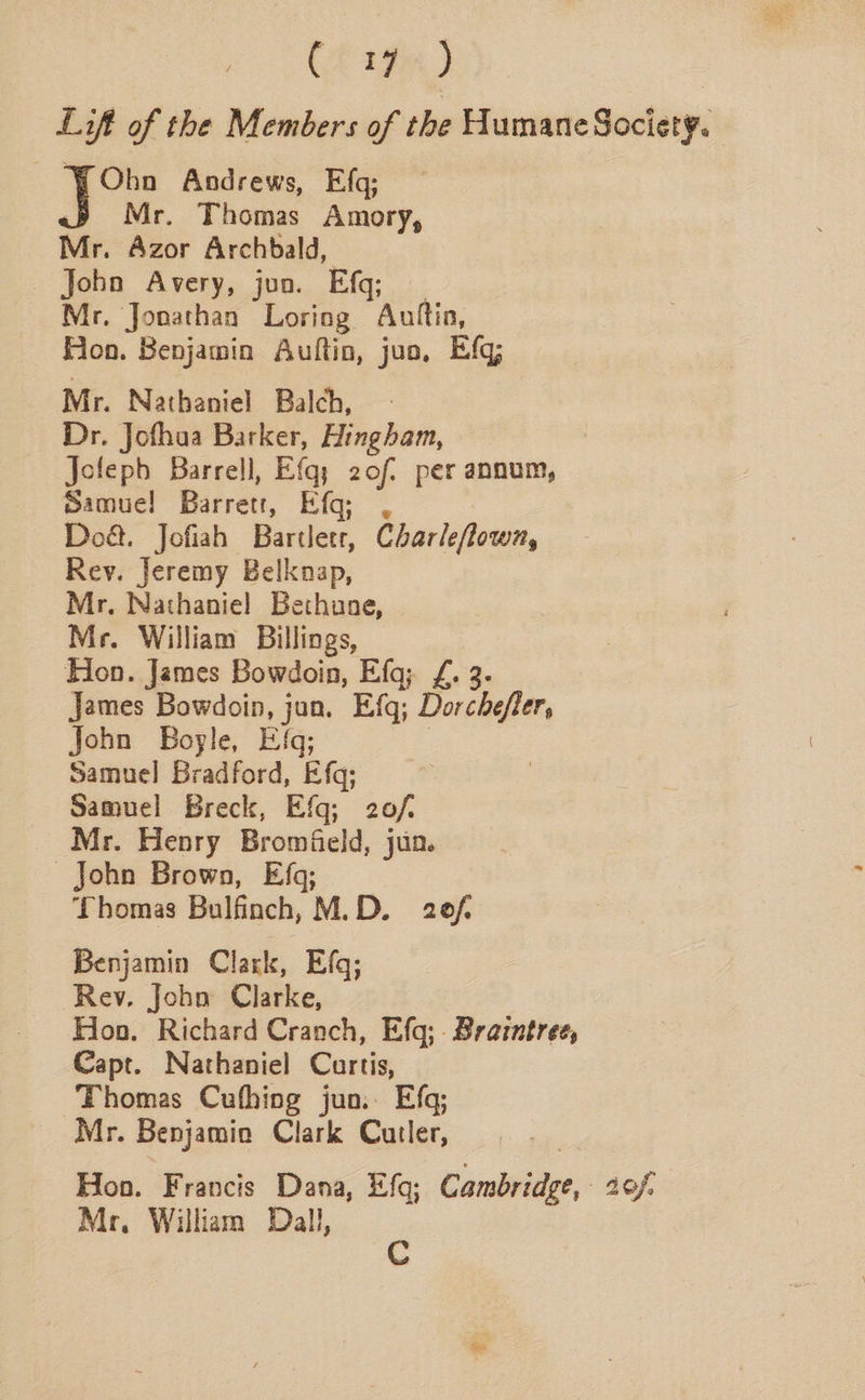 C2 194) Lift of the Members of the Humane Society. Obn Andrews, Efg; Mr. Thomas Amory, Mr. Azor Archbald, _ Joho Avery, jun. Ef; Mr, Jonathan Loring Auttia, Hon. Benjamin Auftin, juo, Efq; Mr. Nathaniel Balch, Dr. Jofhua Barker, Hingham, Jofepb Barrell, Efq; 2of. per annum, Samue! Barrett, i Do&. Jofiah Bartletr, Charleflowm, Rey. Jeremy Belknap, Mr. Nathaniel Bethune, Mr. William Billings, Hon. James Bowdoin, Efq; £. 3. James Bowdoin, jun. Efq; Dorchefler, John Boyle, Efq; Samuel Bradford, Efq; Samuel Breck, Efq; 20/. Mr. Henry Bromfield, jun. John Brown, Ef; Thomas Bulfinch, M.D. 20f Benjamin Clark, Efq; Rev. Joho Clarke, Hoo. Richard Cranch, Efq; Braintree, Capt. Nathaniel Curtis, Thomas Cufhing juo. Efq; Mr. Benjamia Clark Cutler, Hon. Francis Dana, Efq; Cambridge, 40f, Mr. William Dall,