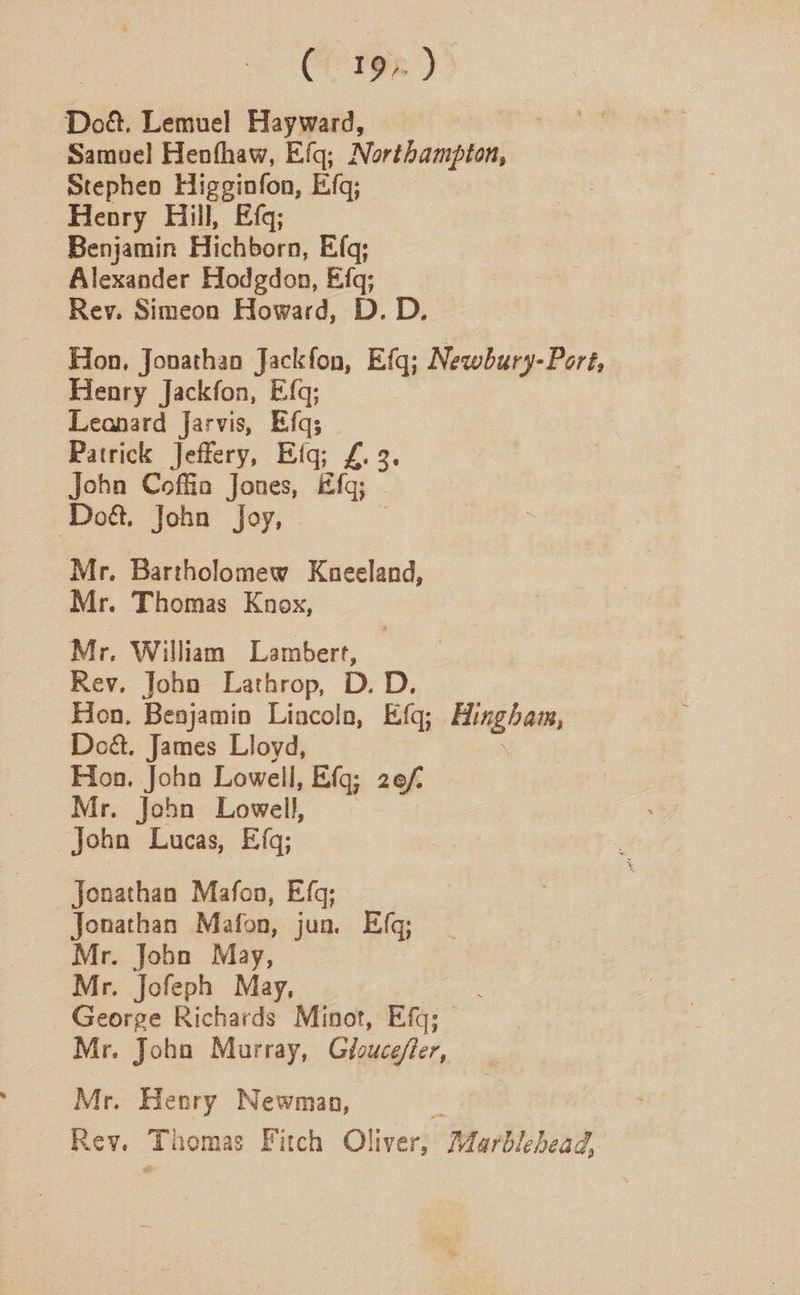 Cries ) | Doé. Lemuel Hayward, Samuel Henfhaw, Efq; Northampton, Stephen Higsinfon, Efq; Henry Hill, Efq; Benjamin Hichborn, Efq; Alexander Hodgdon, Efq; Rey. Simeon Howard, D. D. Hon, Jonathan Jackfon, Efq; Newbury-Port, Henry Jackfon, Efq; Leonard Jarvis, Efq; Patrick Jeffery, Efq; £. 3. John Coffia Jones, Efq; Doét. John Joy, | Mr. Bartholomew Kneeland, Mr. Thomas Knox, Mr. William Lambert, Rev, Joho Lathrop, D. D. Hon, Benjamin Liacolo, Efq; Hingham, Do&. James Lloyd, Hoa. John Lowell, Efq; 2e/ Mr. John Lowell, John Lucas, Efq; Jonathan Mafon, Efq; Jonathan Mafon, jun. Efg; Mr. Jobn May, Mr. Jofeph May, George Richards Minot, Efq; Mr. Joho Murray, Gloucefter, Mr. Henry Newman, Et Rev. Thomas Fitch Oliver, AZarblehead,