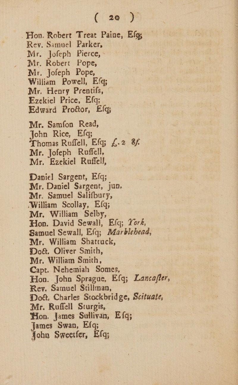 Hoon. Robert Treat Paine, Efg; Rev. Samuel Parker, © Mr. Jofeph Pierce, - Mr. Robert Pope, Mr. Jofeph Pope, William Powell, Efq; Mr. Henry Prentifs, Ezekiel Price, Efg; Edward Proétor, Efq; Mr. Samfon Read, John Rice, Efq; . Thomas Roflell, Efq; £.2 3f Mr. Jofeph Ruffell, Mr. Ezekiel Ruffell, Danie] Sargent, Efq; Mr. Daniel Sargent, jun, Mr. Samuel Salifbury, ‘William Scollay, Efq; Mr. William Selby, Hon. David Sewall, Efq; York, Samuel Sewall, Efq; Marblehead, — Mr. William Shattuck, | Dot. Oliver Smith, | Mr. William Smith, Capt. Nehemiah Somes, Rev. Samuel Stallman, — | Doe. Charles Stockbridge, Scituate, — Mr. Roffell Sturgis, 7 ‘ion. James Sullivan, Efq; James Swan, Efq; ; fohn Sweetfer, Efq;