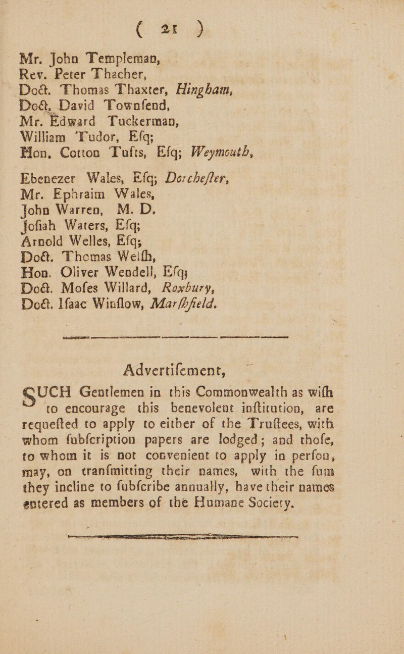 ( #) Mr. John Templeman, ~ Rev. Peter Thacher, ) ~Do&amp;. Thomas Thaxter, Hingham, Do&amp;, David Townfend, Mr. Edward Tuckerman, William Tudor, Efq; Hon, Cotton Tufts, Efq; Weymoutd, Ebenezer Wales, Efg; Dorchefer, Mr. Ephraim Wales, John Warren, M. D. Jofiah Waters, Efq; Arnold Welles, Efq; Doét. Themas Weifh, Hon. Oliver Wendell, Efq; Do&amp;. Mofes Willard, Roxbury, Do. aac Winflow, Mar /hfeld. EL. TEER peer es SESE Ge BE eae Advertifement, SUCH Gentlemen in this Commonwealth as with to encourage this benevolent inftitution, are _ requefted to apply to either of the Truftees, with whom fubfcription papers are lodged; and thofe, to whom it is mot convenient to apply in perfoa, may, on tranfmitting their names, with the fum they incline to fubfcribe annually, have their names entered as members of the Humane Society. 