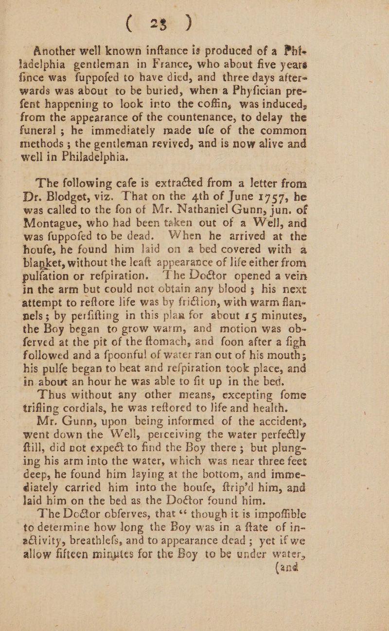 (Cae) Another well known inftance is produced of a Phi- ladelphia gentleman in France, who about five years fince was fuppofed to have died, and three days after wards was about to be buried, when a Phyfician pre- fent happening to look into the coffin, was induced, from the appearance of the countenance, to delay the funeral ; he immediately made ule of the common methods ; the gentleman revived, and is now alive and well in Philadelphia. The following cafe is extracted from a letter from ‘Dr. Blodget, viz. That on the 4th of June 1757, he was called to the fon of Mr. Nathaniel Gunn, jun. of ‘Montague, who had been taken out of a Well, and was fuppofed to be dead. When he arrived at the houfe, he found him laid on a bed covered with a blanket, without the leaft appearance of life either from pulfation or refpiration. ‘The Doétor opened a vein in the arm but could not obtain any blood ; his next attempt to reftore life was by friction, with warm flan- nels; by perfifting in this plam for about 15 minutes, the Boy began to grow warm, and motion was ob- ferved at the pit of the ftomach, and foon after a figh followed and a {poonful of water ran out of his mouth; his pulfe began to beat and refpiration took place, and in about an hour he was able to fit up in the bed. Thus without any other means, excepting fome trifling cordials, he was reftored to life and health. Mr. Gunn, upon being informed of the accident, went down the Well, perceiving the water perfe@lly ftill, did not expect to find the Boy there; but plung- ing his arm into the water, which was near three feet deep, he found him laying at the bottom, and imme- diately carried him into the houfe, ftrip’d him, and laid him on the bed as the Door found him. : The Dco@or obferves, that ** though it is impoffible to determine how long the Boy was in a ftate of in- activity, breathlefs, and to appearance dead; yet ifwe allow fifteen minutes for the Boy to be under water, | (and