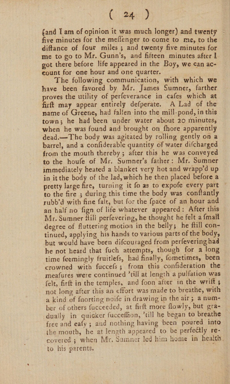 () Omer) five minutes for the meilenger to come to me, to the diftance of four miles ; and twenty five minutes for me to go to Mr. Gunn’s, and fifteen minutes after 1 got there before life appeared in the Boy, we can ac- eount for one hour and one quarter. | The following communication, with which we have been favored by Mr. James Sumner, farther proves the utility of perfeverance in cafes which at firft may appear entirely defperate. A Lad of the name of Greene, had fallen into the mill-pond, in this town; he had been under water about 20 minutes, when he was found and brought on fhore apparently dead.—The body was agitated by rolling gently on a barrel, and a confiderable quantity of water difcharged — from the mouth thereby; after this he was conveyed to the houfe of Mr. Sumner’s father: Mr. Sumner immediately heated a blanket very hot and wrapp’d up in itthe body of the lad, which he then placed before a pretty large fire, turning it fo as to expofe every part — to the fire ; during this time the body was conftantly rubb’d with fine fale, but for the fpace of an hour and an half no fign of life whatever appeared: After this Mr. Sumner Hill perfevering, he thought he felt a fmall degree of fluttering motion in the belly; he ftill con- tinued, applying his hands to various parts of the body, but would have been difcouraged from perfevering had he not heard that fuch attempts, though for a long © time feemingly fruitlefs, had finally, fometimes, been crowned with fuccefs; from this confideration the - meafures were continued ’till at length a pulfation was felt, firft in the temples, and foon after in the wrift ; not long after this an effort was made to breathe, with a kind of fnorting noife in drawing in the air; a num- ber of others fucceeded, at firft more flowly, but gra- dually in quigker fucceffion, ’till he began to breathe free and eafy ; and nothing having been poured into the mouth, he at length appeared to be perfectly re- covered ; when Mr. Sumner led him home in healtiy. to his parents.