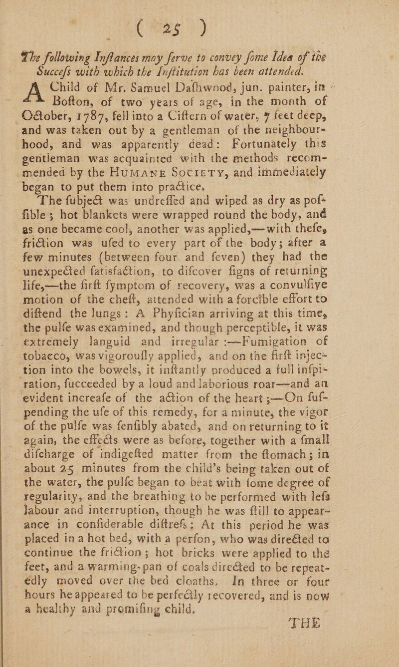 Chee 3) The following Inflances may ferve to convey fome Idea of the Succes with which the [nfiitution has been attended. Child of Mr, Samuel Dafhwaod, jun. painter, in - #~-* Bofton, of two years of age, in the month of O&ober, 1787, fellinto a Ciftern of water, 7 feet deep, and was taken out by a gentleman of the neighbour- hood, and was apparently dead: Fortunately this gentleman was acquainted with the methods recom- mended by the Humane Society, and immediately began to put them into practice. The fubje€t was undrefled and wiped as dry as pof* fible ; hot blankets were wrapped round the body, and as one became cool, another was applied, —with thefey friiion was ufed to every part of the body; after a few minutes (between four and feven) they had the unexpected fatisfaction, to difcover figns of returning life-—the firft fymptom of recovery, was a convulfiye motion of the cheft, attended with a forcible effort to diftend the lungs: A Phyiician arriving at this time, _ the pulfe was examined, and though perceptible, it was extremely languid and irregular :—Fumigation of tobacco, was vigoroufly applied, and on the firft injec» tion into the bowels, it inftantly produced a full infpi- ration, fucceeded by a loud and laborious roar—and an evident increafe of the action of the heart ;—On fuf- pending the ufe of this remedy, for a minute, the vigor of the pulfe was fenfibly abated, and on returning to it _ again, the effects were as before, together with a {mall _difcharge of indigefted matter from the ftomach; in about 25 minutes from the child’s being taken out of the water, the pulfe began to beat with {ome degree of regularity, and the breathing to be performed with lefs Jabour and interruption, though he was ftill to appear- ance in confiderable diftrefS; Ar this period he was placed in a hot bed, with a perfon, who was dire@ted ta continue the friction; hot bricks were applied to the feet, and a warming: pan of coals directed to be repeat- édly moved over the bed cloaths. In three or four hours he appeared to be perfectly recovered, and is now a healthy and promilfing child, | oe THE