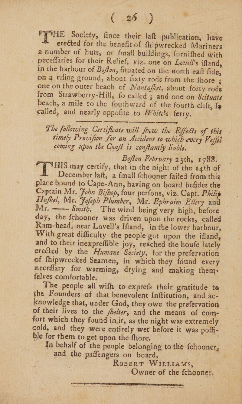 (uo). PYCHE Society, fince their laft publication, have erected for the benefit of fhipwrecked Mariners a number of huts, or {mall buildings, furnithed with — neceflaries for their Relief, viz, one on Lovell’s ifland, in the harbour of Ba/on, fituated on the north eat fide, on a rifing ground, about fixty rods frem the fhore ;: one on the outer beach of Nantafket, about forty rods from Strawberry-Hill, fo called ; and one on Scituate beach, a mile to the fouthward of the fourth clift, fe ‘Called, and nearly oppofite to White's ferry. : The following Certificate will fhew the Effects of this . timely Provifion for an Accident to which every Vi effed coming upon the Coaft is conftantly liable. Boften February 25th, 1788. pp ae may certify, that in the night of the «4th of December laft, a fmall (chooner failed from this place bound to Cape-Ann, having on board befides the Captain Mr. Fohn Bi/bop, four perfons, viz. Capt. Philip Hafkel, Mr. Fofeph Plumber, Mr. Epbraim Ellery and Mr. —— Smith, The wind being very high, before day, the fchooner was driven upon the-rocks, called Ram-head, near Lovell’s Ifiand, in the lower harbour, With great difficulty the people gct upon the ifland, and to their inexpreffible joy, reached the houfe lately erected by the Humane Seciety, for the prefervation of fhipwrecked Seamen, in which they found every neceflary for warming, drying and making them- felves comfortable, ar The people all with to exprefs their gratitude te ‘the Founders of that benevolent [nftitution, and ac- knowledge that, under God, they owe the prefervation of their lives to the /belter, and the means of com- fort which they found init, as the night was extremely cold, and they were entirely wet before it was poffi- ble for them to get upon the thore. | | In behalf of the people belonging to the {chooner, and the paflengers on board, — : RoBERT WILLIAMS, | Owner of the fchooner.