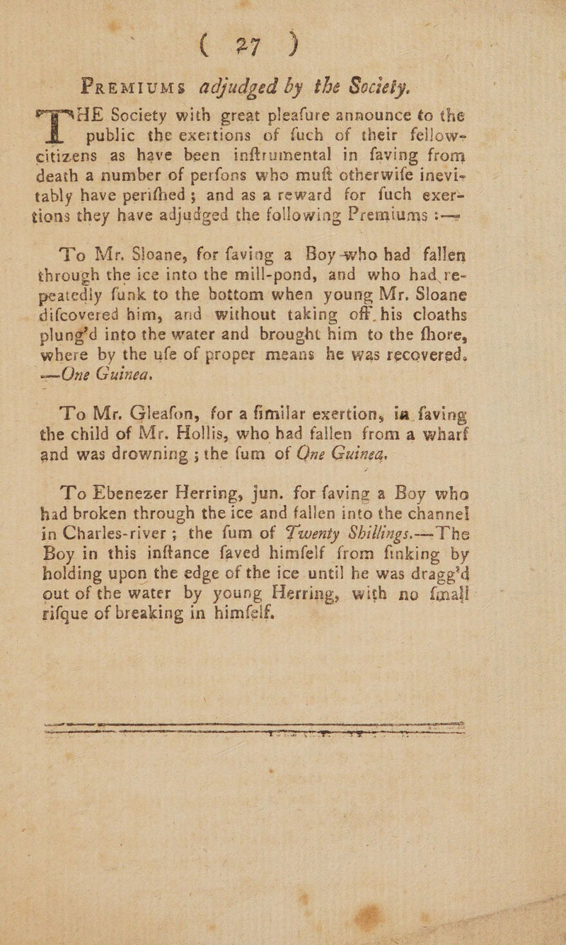 fey) Premiums adjudged by the Society. Pw STE Society with great pleafure announce ¢o the f public the exertions of fuch of their fellow- citizens as have been inftrumental in faving from death a number of perfons who muft otherwife inevi- tably have perifhed ; and as a reward for fuch exer tions they have adjudged the following Premiums :— To Mr. Sloane, for faving a Boy-who had fallen through the ice into the mill-pond, and who had re- peatediy funk to the bottom when young Mr. Sloane difcovered him, and without taking off his cloaths plung’d into the water and brought him to the fhore, where by the ufe of proper means he was recovered. —One Guinea. To Mr. Gleafon, for a fimilar exertion, ia. faving the child of Mr. Hollis, who had fallen from a wharf and was drowning ; the fum of Que Guinea. To Ebenezer Herring, jun. for faving a Boy who had broken through the ice and fallen into the channel in Charles-river ; the fum of Twenty Shillings. ~The Boy in this inftance faved himfelf from finking by holding upon the edge of the ice until he was drage’d out of the water by young Herring, with no {mall rifque of breaking in himfeif.  