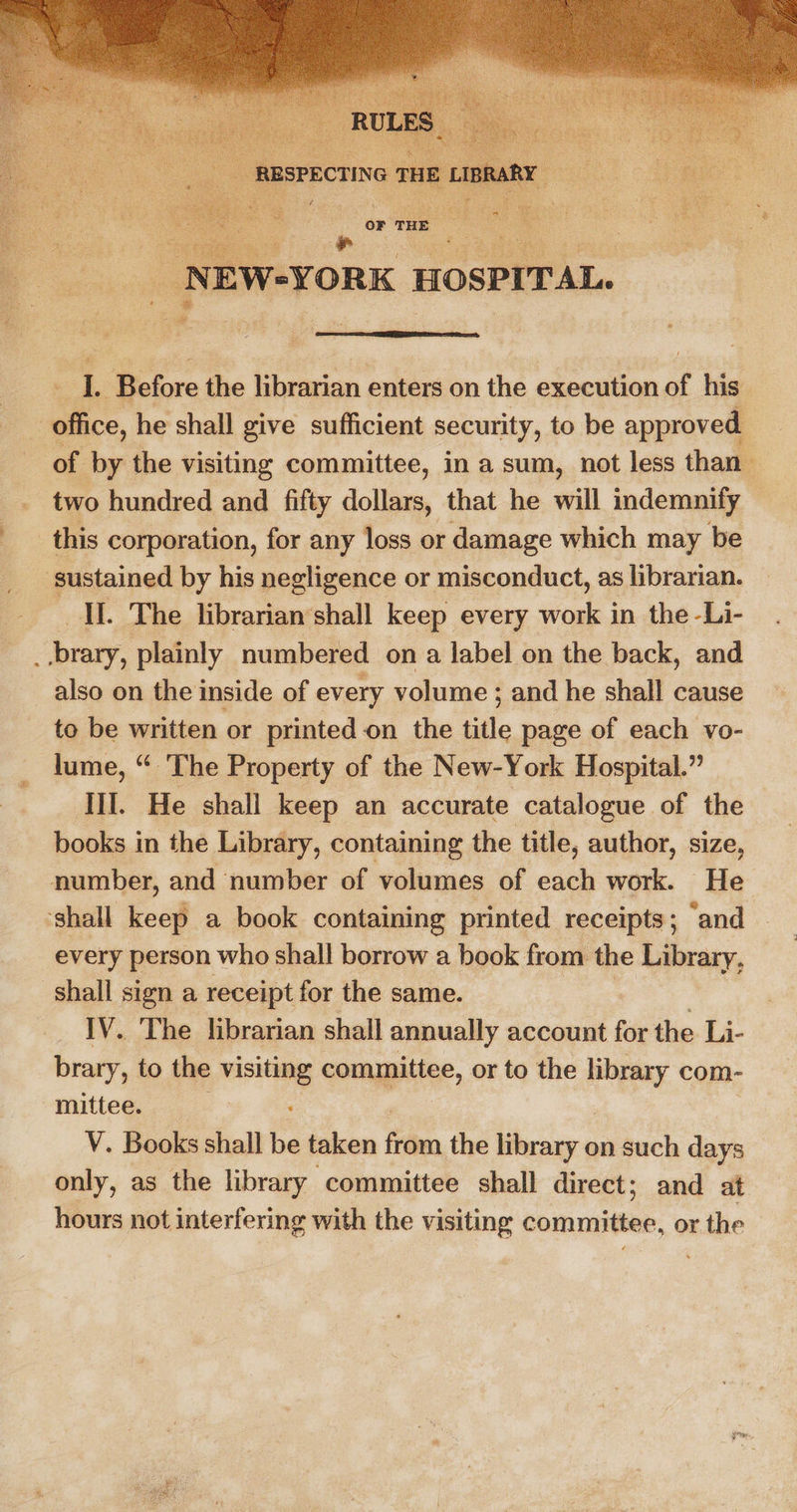  ‘ z  I. Before the librarian enters on the execution of his office, he shall give sufficient security, to be approved. of by the visiting committee, in a sum, not less than two hundred and fifty dollars, that he will indemnify this corporation, for any loss or damage which may be sustained by his negligence or misconduct, as librarian. Il. The librarian’shall keep every work in the -Li- -brary, plainly numbered on a label on the back, and also on the inside of every volume ; and he shall cause to be written or printed on the title page of each vo- lume, “ ‘The Property of the New-York Hospital.” Til. He shall keep an accurate catalogue of the books in the Library, containing the title, author, size, number, and number of volumes of each work. He ‘shall keep a book containing printed receipts; ‘and every person who shall borrow a book from the Library, ‘shall sign a receipt for the same. | IV. ‘The librarian shall annually account for the Li- brary, to the visiting committee, or to the gia com- mittee. : V. Books shall be taken fea, the library on such days only, as the library committee shall direct; and at hours not interfering with the visiting committee, or mae