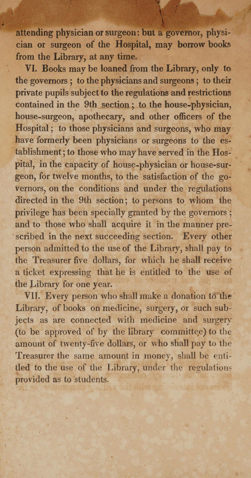 cian or surgeon of the H from the Library, at any time. ee. , CONE Books 3 may be loanec Rom ae i tee aaa : the governors ; to the physicians and surgeons ; to their : _ private pupils subject to the regulations and restrictions contained in the 9th section ;. to the house-physician, - house-surgeon, apothecary, and other officers of the Hospital ; to those physicians and surgeons, who may have formerly been physicians or surgeons to the es- tablishment; to those who may have served in the Hos- pital, in the capacity of house-physician or house-sur- geon, for twelve months, to the satisfaction of the go- directed in the 9th section; to persons to whom the privilege has been specially granted by the governors ; and to those who shall acquire it in the manner pre- scribed in the next succeeding section. Every other person admitted to the use of the Library, shall pay to ‘the Treasurer five dollars, for which he shall receive a ticket expressing that Het is entitled to the” use Be the Library for one year. VII. Every person who shall make a dobation tothe Library, of books on medicine, surgery, or such sub- jects as are connected with medicine and surgery (to be approved of by the library committee) to the amount of twenty-five dollars, or who shall pay to the ‘Treasurer the same amount in money, shall be enti- tled to the use of the Library, under the regulations provided as to students.