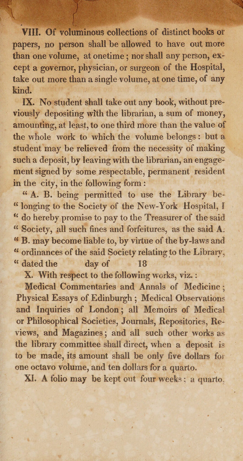   : papers, no ‘person 5 ‘Shall | more — than one volume, cat onetime ; nor rs nall any person, i. cept a governor, physician, or surgeon of the Hospital, take ee more ethan a ba eae volume, at one Lely of any “ee No student shall tulle out any book, without pre- viously depositing with the librarian, a sum of money, amounting, at least, to one third more than the value of : the whole work to which the volume belongs: but a student may be relieved from the necessity of making such a deposit, by leaving with the librarian, an engage- ment signed by some respectable, permanent resident in the city, in the following form: — “A. B. being permitted to use the Library be- “longing to the Society of the New-York Hospital, I ** do hereby promise to pay to the Treasurer of the said — . Society, all such fines and forfeitures, ‘as the said A. “ B. may become liable to, by virtue of the by-laws and “ ordinances of the said Society relating to the Library, “datedthe § dayof . 18 X. With respect to the following india viz. Medical Commentaries and Annals of Mediniae! Physical Essays of Edinburgh ; Medical Obaervatitie and Inquiries of London; all Memoirs of Medical or Philosophical Societies, Journals, Repositories, Re- views, and Magazines; and all such other works as the library committee shall direct, when a deposit is to be made, its amount shall be only five dollars for one octavo volume, and ten dollars fora quarto. XI. A folio may be kept out four weeks: a quarto. 