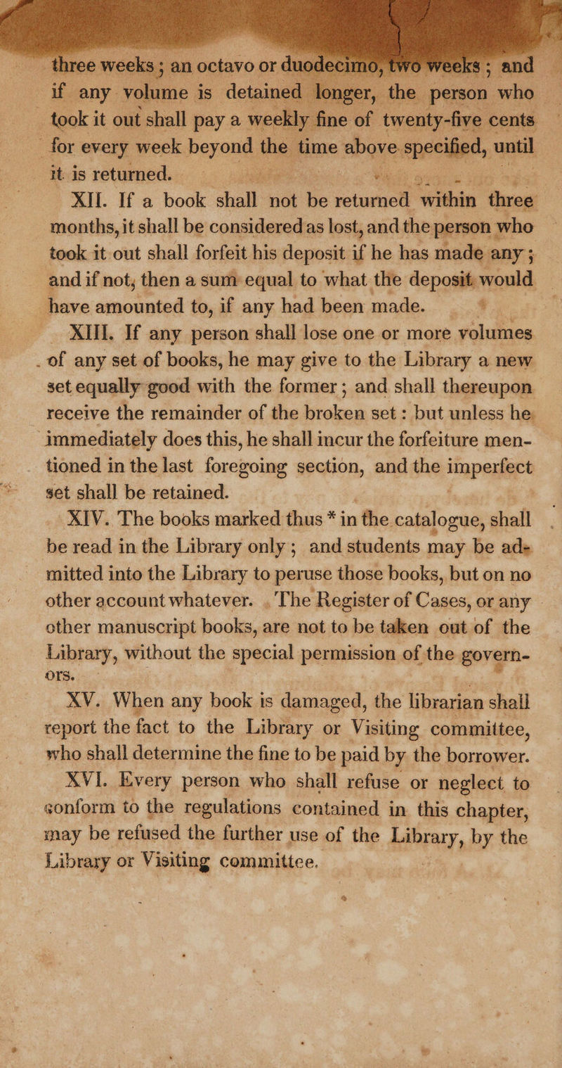    ~ three weeks ; 2 an octavo or r du if any. volume is detained lo ager, took it out shall pay a weekly fine of. it to cents for every week Peroni they time above eneelliad, until . it is returned. “ 3 XII. If a book ie not be roturnel wihin duew 2 months, it shall be consideredas lost, and the person | who took it out shall forfeit his deposit if he has made any ; and if not; then a sum equal to what the deposit would have amounted to, if any had been made. ei _ XIIL. If any person shall lose one or more volumes _ of any set of books, he may give to the Library a new set equally good with the former; and shall thereupon receive the remainder of the Sirelonis set : but unless he: | immediately does this, he shall incur the forfeiture men- tioned in the last foregoing section, and the Lapa set shall be retained. XIV. The books marked thus * in 1 the catalogue, shall be read in the Library only ; and students may be ad- mitted into the Library to peruse those books, but on no other account whatever. , The Register of Cases, or any _ other manuscript books, are not to be taken out of the Library, without the special permission of the govern-— ors. XV. When any book ts damaged, the librarian shail report the fact to the Library or Veling committee, who shall determine the fine to be paid by the ston i XVI. Every person who shall refuse or neglect to sonform to the regulations contained in this chapter, may be refused the further use of the aE by the Library or Visiting committee.