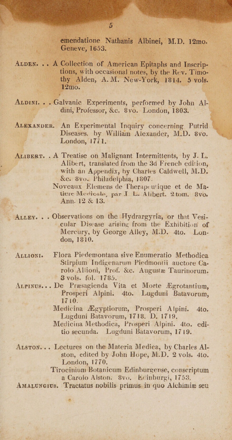 alvanic Brrccinents, performed by Jobn A dini, Prolessor, &e. bya. London, 1803. ke ANDER. An Experimental pare concerning Putrid _ Diseases. by William ca kn aed M. D. 8vo. London, tie iwert. . A Treatise on Malignant Intermittents, by J. L. Alibert, translated from the 3d French edition, with an Appendix, by Charles Caldwell, M.D. —&e. 8vo. Philadelphia, 1807. Noveaux Flemens de Therapeutique et de Ma- tiere Medicale, par TL. Alibert. 2tom. 8vo. ay. Ann. 12 & 13. - Auugy. . . Observations on the Hydrargyria, or that Vesi- cular Disease arising from the Exhibition of Mercury, by George thie: Mt D. 4to. Lon- don, 1810. # <= = Annionte Flora Piedemontana sive Enumeratio Methodica ra Stirpium Indigenarum Piedmontii auctore Ca- rolo Aliioni, Prof. &c. Auguste Taurinorum. ' 8vols. fol. 1785. Aupinus.-. De Presagienda Vita et Morte Egrotantium, Prosperi Alpini. 4to. Lugduni Batavorum, 1710. Medicina AXgyptiorum, Prosperi Alpini. 4to. Lugduni Batavorum, 1718. D, 1719, Medicina Methodica, Prosperi Alpini. 4to. edi- tio secunda. Lugduni Batavorum, 1719. Aston... Lectures on the Materia Medica, by Charles Al- London, 1770. Tirocinium Botanicum Edinburgense, conscriptum a Carolo Alston. 8vo. Kecinburgi, 1753. Amaquwares. Tractatus nobilis primus. in quo Alchimie seu e.