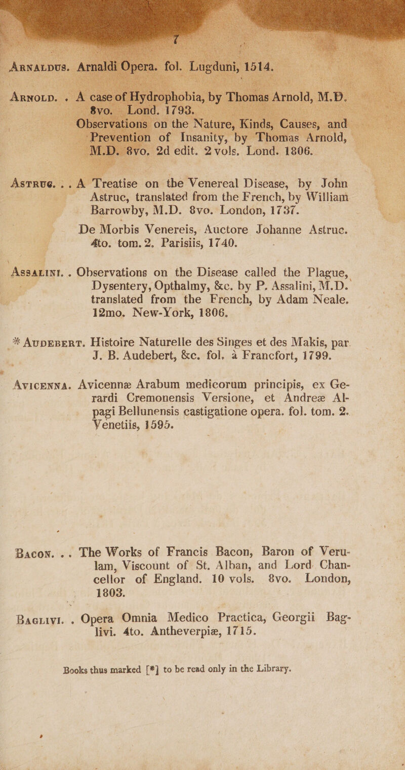  Treatise on he Venereal Disease, by John Astruc, translated from the French, by William Barrowby, M.D. 8vo. London, 1737. Je De Morbis Venereis, Auctore Johanne Astruc. - 4to. tom. 2. Parisiis, 1740.  me “sas : Bisse atone on the Disease called the Plague, . Dysentery, Opthalmy, &amp;c. by P. Assalini, M.D. translated from the French, by Adam Neale. 12mo. New-York, 1806. .  _* Auprsert. Histoire Naturelle des Singes et des Makis, par. ae J. B. Auta’; &amp;e. fol, a Francfort, 1799. a AVICENNA. hoiceiaiie Arabum medicorum principis, ex Ge- rardi Cremonensis Versione, et Andree Al- pagi Bellunensis castigatione opera. fol. tom. 2. Venetiis, 1595. - Bacon. .. Lhe Works of Francis Bacon, Baron of Veru- lam, Viscount of St. Alban, and Lord Chan- cellor of England. 10 vols. 8vo. London, 1803. BaGtivl. . Opét Omnia Medico Practica; Georgii Bag- livi. Ato. Antheverpie, 1715. | Books thus marked [#] to be read only in the Library.