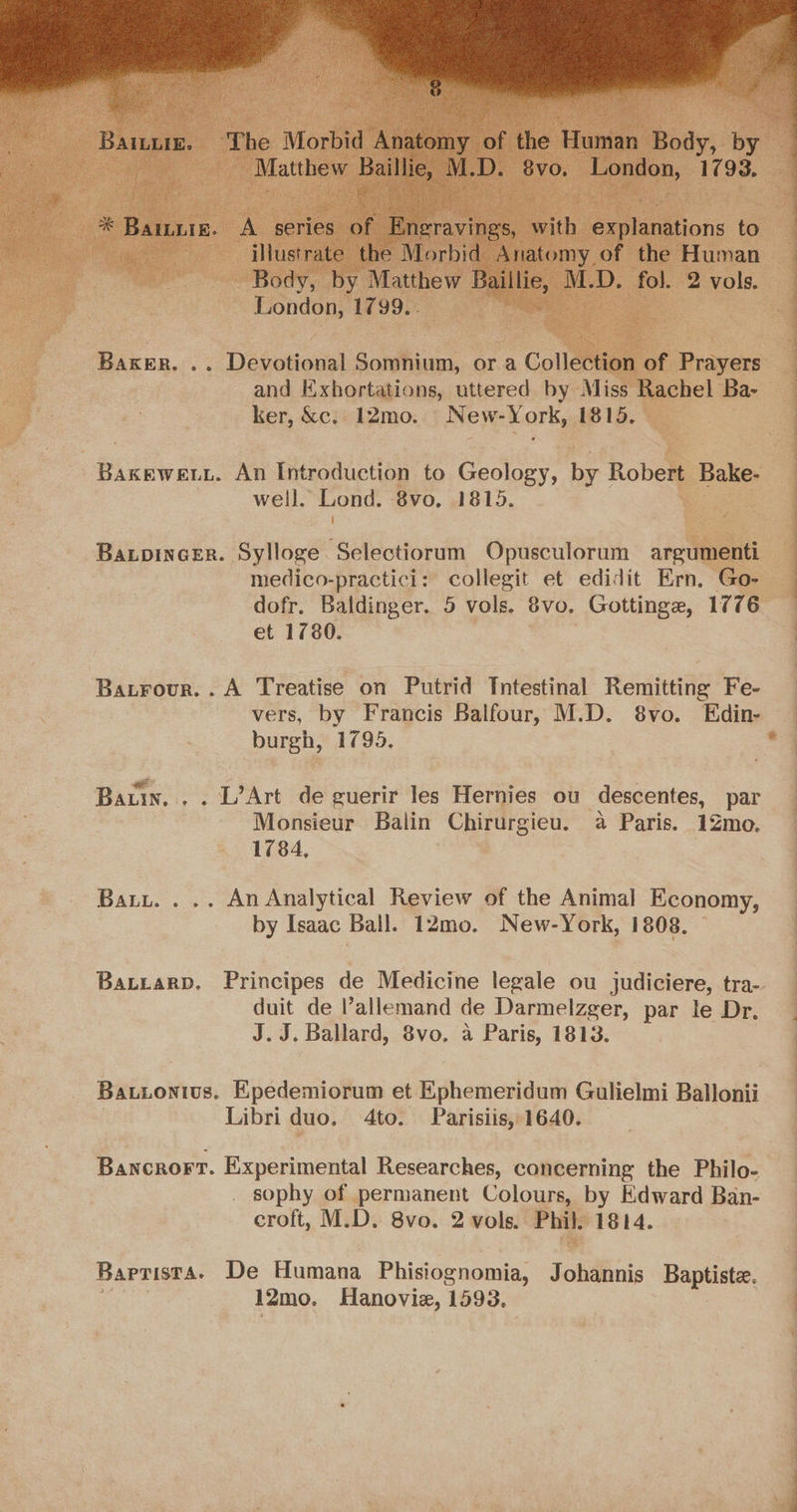 ee oe Desoto! sonihine, or a Collection and Exhortations, uttered by Mis : ker, &c. 12mo. New- York, 1815. | Mirae An Introduction to Geology, be Robert Ba Bake. well. Lond. 8vo, 1815. | BaxpinceEr. Sylloge. Selectiorum Opusculorum argum 1 medico-practici: collegit et edidit Ern, Go. dofr, Baldinger. 5 vols. 8vo. Gottinge, 1776 et 1780. Batrour. . A Treatise on Putrid Tutestinal Remitting Fe- . | vers, by Francis Balfour, M.D. 8vo. Edin- | burgh, 1795, : “7 Batin. . . L’Art de guerir les Hernies ou descentes, par Monsieur Balin ae: a Paris. 12mo. 1784, : Batt. . .. An Analytical Review of the Animal Economy, by Isaac Ball. 12mo. New-York, 1808. BALLARD. Principes de Medicine legale ou judiciere, tra- duit de allemand de Darmelzger, par le Dr. J.J. Ballard, 8vo, a Paris, 1813. Bationius. Epedemiorum et Ephemeridum Gulielmi Ballonii Libri duo. Ato. Parisiis, 1640. Bancrorr. Experimental Researches, concerning the Philo- sophy of permanent Colours, by Edward Ban- croft, M.D. 8vo. 2 vols. Phil. 1814. Barrista. De Humana Phisiognomia, Johdbnis Baptiste. 12mo. Hanovie, 1593. = M ‘. “ a “ inhi a a ee a ee eae ee ee a Oe ee ee en ae ne Sle ee ee a