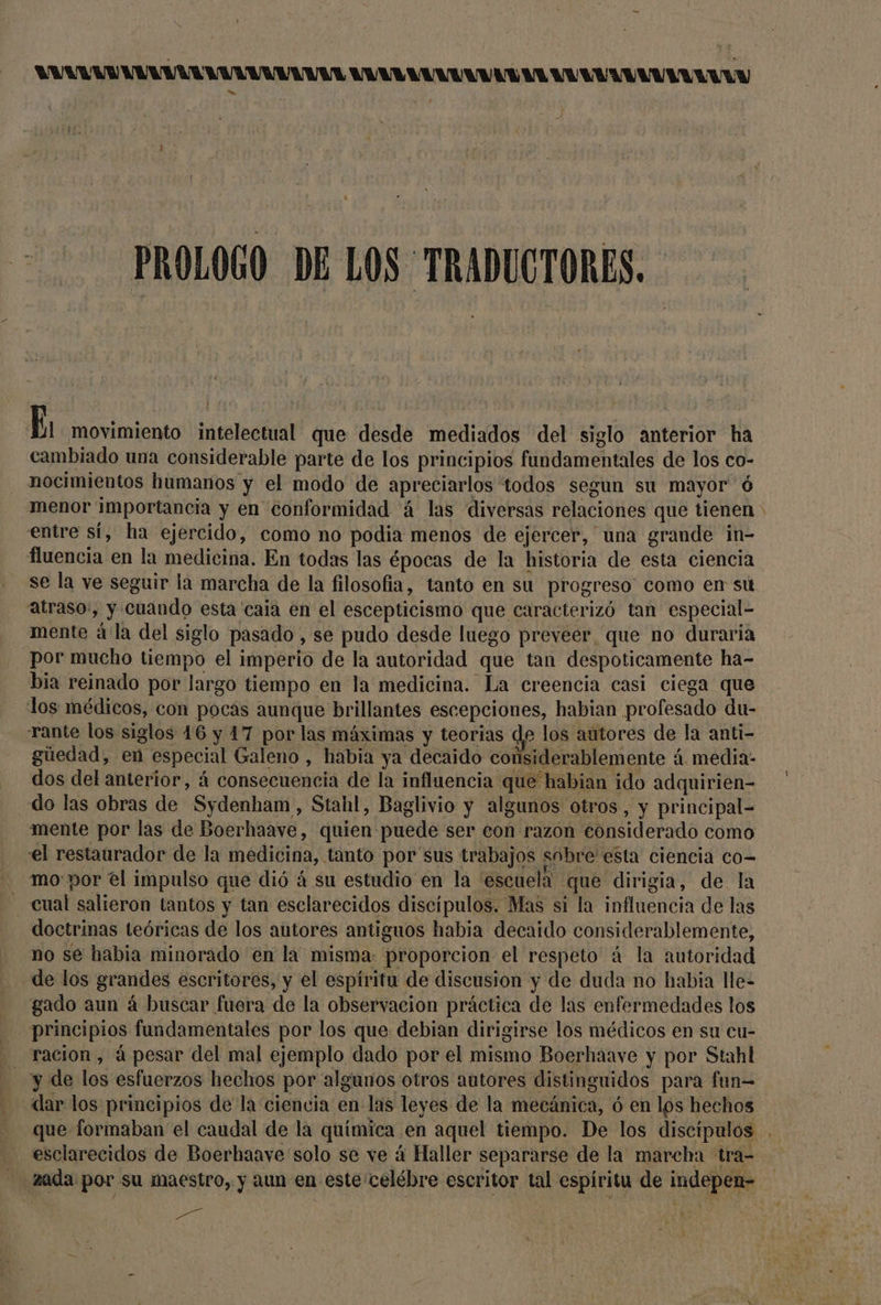 AVAL VA UVA RA VA UV ANUAVAA AAA AAA LANA LA ANA ANUN PROLOGO DE LOS TRADUCTORES. K movimiento intelectual que desde mediados del siglo anterior ha cambiado una considerable parte de los principios fundamentales de los co- nocimientos humanos y el modo de apreciarlos todos segun su mayor ó entre sí, ha ejercido, como no podia menos de ejercer, una grande in- fluencia en la medicina. En todas las épocas de la historia de esta ciencia se la ve seguir la marcha de la filosofia, tanto en su progreso como en su atraso:, y cuando esta 'caia en el escepticismo que caracterizó tan especial- mente á la del siglo pasado , se pudo desde luego preveer_ que no duraria - por mucho tiempo el imperio de la autoridad que tan despoticamente ha- bia reinado por largo tiempo en la medicina. La creencia casi ciega que los médicos, con pocas aunque brillantes escepciones, habian profesado du- rante los siglos 46 y 17 por las máximas y teorias de los autores de la anti- gúedad, en especial Galeno , habia ya decaido considerablemente á. media- dos del anterior, á consecuencia de la influencia que habian ido adquirien- do las obras de Sydenham , Stahl, Baglivio y algunos otros, y principal- mente por las de Boerhaave, quien puede ser eon razon eonsiderado como el restaurador de la medicina, tanto por sus trabajos sobre esta ciencia co- mo por él impulso que dió á su estudio en la 'escuela que dirigia, de la cual salieron tantos y tan esclarecidos discípulos. Mas si la influencia de las doctrinas teóricas de los autores antiguos habia decaido considerablemente, no se habia minorado 'en la misma: proporcion el respeto á la autoridad de los grandes escritores, y el espíritu de discusion y de duda no habia lle- gado aun á buscar fuera de la observacion práctica de las enfermedades los principios fundamentales por los que debian dirigirse los médicos en su cu- - racion, á pesar del mal ejemplo dado por el mismo Boerhaave y por Stahl y de los esfuerzos hechos por algunos otros autores distinguidos para fun= esclarecidos de Boerhaave solo se ve á Haller separarse de la marcha tra- zada por su maestro, y aun en este celébre escritor tal espíritu de indepen-