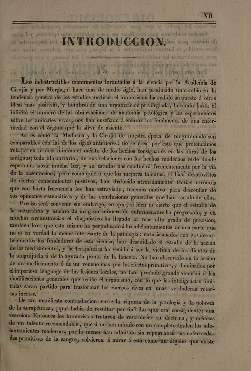 , 2 > > E  ts ? Ñ ” Ñ Ñ o kh A $ OIEA ETT AS A ENOCO (2810 TEJEDA SIDO. COMO TDI 10 VERS 2 ques 3 <f es a . Í ; E Els ! AE a 2 Ni > SN srt h : los ODO ETE af; “0191 POTES E j + 18] Ñ ' ES $ Í J TE Es , Ñ É y j e: ; ) ) 07d mobu as A ys) poi DL SIGO 1D LON . ny E HUIR ad 6 1434 ] f 5 y $ y ; $ or $ tE mas Pies oo mio; 7 nai] ¿ee oy l ds VBOO - OMA DS Ye sio 101 PERAL SS y , RAIN AN , IA, K j col indestriictibles monumentos levantados '¿“lá! ciencia por 14 Académia” de Cirujía y por Morgagni hace mas de medio siglo, han producido un'cambio en lá tendencia general de 16 estudios médicos; el humorismo ha cedido su puesto. a otras ideas más” acia “y hormibres de una organización privilegiada”, llevando hasta el infinito el número «de Tas observaciones de anatomía patológica ' y los esperimentos 'ssobre' los 'animáles vIvOS , 'nos han enseñado 4 á enlaza los As de una enfer- medad cón'el órgano que la sirve de asiento. : «'Asi'es comio” la Medicina y la Cirujíá de: nuestra época: qu) ningun modo son comparables con” Tas de Tos siglós afíteriores ¿ o sé drea por' esto que pr ctendámos j rebajar en lo mias mínimo el mérito de Tos' hechos consignados en las obras de los antiguos; todo 'al contrario, de sus relaciones con los hechos modernos es de donde esperamos sacar mucha 188 y su estudio nos conducirá frecuentemente por la via dela observacion;' “pero comio quiera que los mejores talentos, si bién” desprovistos de ciertos conocimientos: positivos, ham deducido atrevidamiéñte” teorías erróneas que con harta frecuencia los' han estraviado , tenemos motivo para desconfiar de sus opiniones sistemáticas y de las dro generales que han sacado de ellas, - Preciso será'convenir sin Pet mb) en' que; si bien es cierto que el estudio de la* naturaleza y asiento de un grán' húmero de enfermedades ha progresado, y eh muchas circunstancias el diagnóstico' ha lleg sado al mas alto grado de precision, - tambien loes que esto mismo ha perjudicado los adelantamientos de una parte que no es en verdad la menos interesante de la patologia:: entusiasmados: con sus descu- Dbrimieritos los fundadores de esta ciencia, han: descuidado el estudió de la: accion de los iNedicimebtos,” y a terapéútica ha venido ¿ser la victima de los dientes de la sanguijuela $ ó de la aguzada punta de la lanceta. No han observado en la accion de un medicamento ó de un veneno mas que los efectos primitivos, y dominados por elimperioso lenguage de las lesiónes locales, 'no han' prestado grande atención « las modificaciones generales * que recibé el organismo y con lo « qué las inteligencias limi? tadas sacan partido para trasformar los ADOS vivos en únas verdaderas retor= tas Inertes, ' O “De tan manifiesta contradicción: entre la riqueza de la patología y :la: pobreza de lavterapéutica, ¿qué habia de resultar por fin? Lo que era: consiguiente: una -reaceiori. Entonces los humoristas “trataron de restablecer su doótrina: , y médicos de un talento recomendable ; que si no han mirado con un completo desden los ade- lantamientos modernos, por; E menos'han admitido sin repugnancia las enfermeda- des primitivas de la BARBA » Volvieron á mirar á esta! como ai córganio que existe