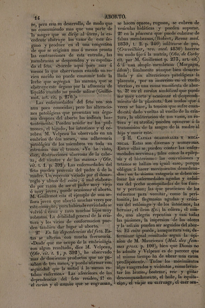 fe, pero cesa su desarrollo, de modo que “no consumiendo mas que una parte de la sangre que se dirije al útero, la es- “cedénte obstruye los vasos de este ór-. gano y produce 'en él una congestión de que se originan mas ó menos pronto las contracciones de esta entraña, las “membranas se desprenden .y es espulsa- do el feto. «Sucede “aqui poto más ó. “menos lo que observamos cuando un re- cien nacido no puede consumir toda la leche que segregan las mamas, que'se obstruye este órgano por la afluencia de Viquido cenando no puede salirse (Guille- HARO PRO ooo ANO Las “enfermedades del feto nos' són. “aun poco conocidas; pero las alteracio- nes patológicas que presentan sus órga- nos despues «del aborto las indican bas- tantemente. Pueden residir en los púl- mones, el higado: los intestinos y el ce- embrion de dos meses,” una adherencia “patológica de los miembros “en toda su: estension: ¿ón el tronco. «Yo 'he visto, dice; destrucciones ulcerosas dela cabe-, za, del vientre y de' las manos.» -Obr. | cit.:t. 1. p. 392): Las enfermedades del feto pueden provenir del padre ó de la | “madre, Un esperma viciado por el desar-: 'reglo y abuso del coito, ó mal elabora=' do por razón de ser'el padre muy viejo ó muy joven, puede ocasionar el aborto. M.; Guillemot cita el ejemplo de una se- ñora joven que abortó muchas veees por. “este concepto; pues habiendo énviudado se. volvió 4 casar y tuvo 'muchos hijos muy robustos, La debilidad general de la eria- tura y los vicios de conformacion pue- «den tambien dar lugar al aborto, tas se “alterán con mucha. frecuenciá. «Desde que me ocupo de la embriología. con algun resultado, dice M. Velpeau, “mas: de doscientos productos “que no''pa-' “seguridad que la' tad 4 ló? menos 'es- taban enfermos.» Las afecciones, de las, dependencias del feto' residen, 1? en el corion y el amnios que'se engruesan,, vesículas hidáticas y pueden supurar, 2 en la placenta que' puede cubrirse de falsas ¡membranas, (Robert, Revue med. 1830, t: 2 p. 240) imfltrarse de pus, (Cruveilhier, 'vev. med. 1850) hacerse 6' “una simple membrana: (Morgagm, lada y sin alteraciones patológicas la “uterino, es una causa manifiesta de abor- to. 3? en el cordon umbilical que puede miento de la“placenta Los nudos 'que'á “veces sé' hace, la tension que sufre cuan- do está: dado vueltas 'al cuello de la erja- tura, la obliteracion de sus vasos, su To- tora y 'sú atrofia, pueden oponerse 4 la hijo y morir este. j a micas. Estas son: diversas y numerosas. «Entre ellas:se; pueden contar: las: :enfer- 'sia y el histerismos las convulsiones y tetanos se hallan en igual easo, porque «dos; enla “misma “categoría se deben'eo- Jocar las enfermedades :agudas y cróni- «cas del pecho acompañadas de tos fuét- esfuerzos para vomitar, como la pert- tonitis, las flegmasias agudas y :cróni- cas del estómago» y de los intestinos,'las “hernias, el ¡leon gfc.; la cólera, el mié- do, una: alegria repentina «y tasi todas las pasiones, la impresion delos colores y la “asfixia pueden ser seguidos del abor- Herminar” igual ¿resultado segun la:sopi- mes gross. p. 100), bien que Dionis:no tar los brazos, 'bostezar, reir” y gritar