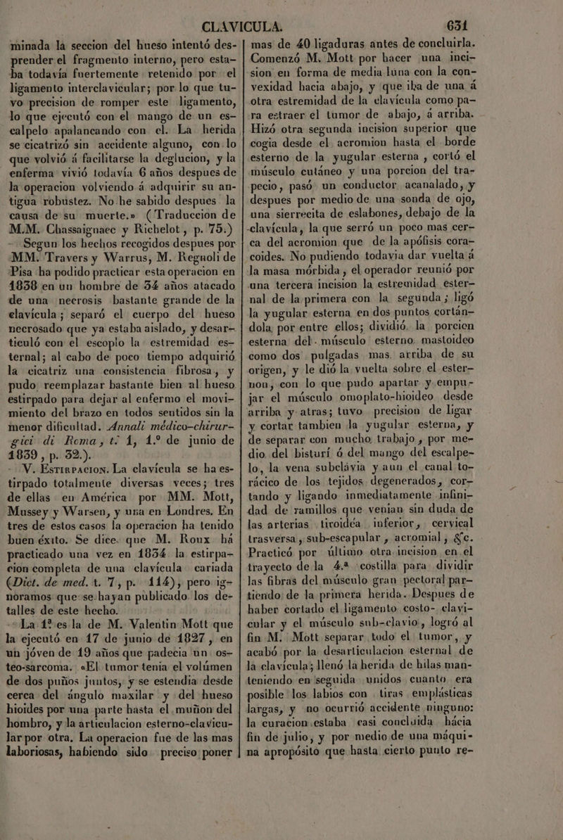 minada la seccion del hueso intentó des- prender el fragmento interno, pero esta— ba todavía fuertemente : retenido por el ligamento interclavicular; por lo que tu- vo precision de romper este ligamento, lo que ejecutó con el mango de un es- se cicatrizó sin accidente alguno, con. lo que volvió á facilitarse la deglucion, y la enferma vivió todavía 6 años despues de la operacion volviendo á adquirir su an- tigua robustez. No he sabido despues la causa de su muerte.» (Traduccion de M.M. Chassaignaec y Richelot , p. 75.) - Segun los hechos recogidos despues por MM. Travers y Warrus, M. Regnoli de Pisa ha podido practicar esta operacion en 1838 en un hombre de 34 años atacado de una necrosis bastante grande de la elavicula; separó el cuerpo del hueso necrosado que ya estaba aislado, y desar= ticuló con el escoplo la: estremidad es- ternal; al cabo de poco tiempo adquirió. la cicatriz una consistencia fibrosa», y estirpado para dejar al enfermo el movi- miento del brazo en todos sentidos sin la menor dificultad. _4nnali médico-chirur- gici dí Roma, t.: 1, 1. de junio de 1839 , p. 32.). --V. Estirpacion. La clavícula se ha es- tirpado totalmente diversas veces; tres de ellas em América por MM. Mott, Mussey y Warsen, y una en Londres, En tres de estos casos la operacion ha tenido buen éxito. Se dice. que M. Roux há practicado una vez en 1834 la estirpa- cion completa de una clavícula cariada (Dict. de med. t. 7, p. 114), pero 13- noramos que:se.hayan publicado. los de- talles de este hecho. La 1%es la de M. Valentin Mott que la ejecutó en 17 de junio de 1827 , en un jóven de 19 años que padecia un. os- teo-sarcoma. «El tumor tenia el volúmen de dos puños juntos, y se estendia desde cerca del ¿ángulo maxilar y del hueso hioides por una parte hasta el muñon del hombro, y la articulacion esterno-clavicu- lar por otra. La operacion fue de las mas laboriosas, habiendo sido preciso: poner 631 mas de 40 ligaduras antes de concluirla. Comenzó M. Mott por hacer una inci- sion en forma de media luna con la con- vexidad hacia abajo, y que ika de una á otra estremidad de la clavícula como pa- ra estraer el tumor de abajo, a arriba. Hizó otra segunda incision superior que cogia desde el acromion hasta el borde esterno de la. yugular esterna , cortó el músculo cutáneo y una porcion del tra- pecio, pasó: un conductor acanalado, y despues por medio de una sonda de ojo, una sierrecita de eslabones, debajo de la -clavícula, la que serró un poco mas cer- coides. No pudiendo todavia dar vuelta á una tercera incision la estremidad ester la yugular esterna en dos puntos cortán— dola, por entre ellos; dividió. la . porcicn esterna: del. músculo esterno. mastoideo como dos . pulgadas mas, arriba de su origen, y le dió la, vuelta sobre. el ester— non, con lo que pudo apartar y.empu- jar el músculo omoplato-hioideo desde arriba y- atras; tuvo precision de ligar y cortar tambien la yugular esterba, y de separar con mucho trabajo , por me- dio, del bisturí 6 del mango del escalpe- lo, la vena subcláyia y aun el canal to- rácico de los tejidos degenerados, cor tando y ligando inmediatamente infini- dad de ramillos que venian sin duda de las arterias tiroidea inferior, cervical trasversa , sub-escapular , acromial , gc. Practicó por último otra. incision en, el trayecto de la 4.2 «costilla para dividir tiendo: de la primera herida. Despues de haber cortado el ligamento. costo-. clayi- cular y el músculo sub=elavio', logró al fin M. Mott separar todo el tumor,, y acabó por la desarticulacion esternal de la clavícula; llenó la herida de hilas man- teniendo en seguida unidos cuanto. era posible los labios con . tiras emplásticas largas, y no ocurrió accidente ninguno: la curacion estaba casi concluida hácia fin de julio, y por medio de una máqui- na apropósito que hasta cierto punto re-