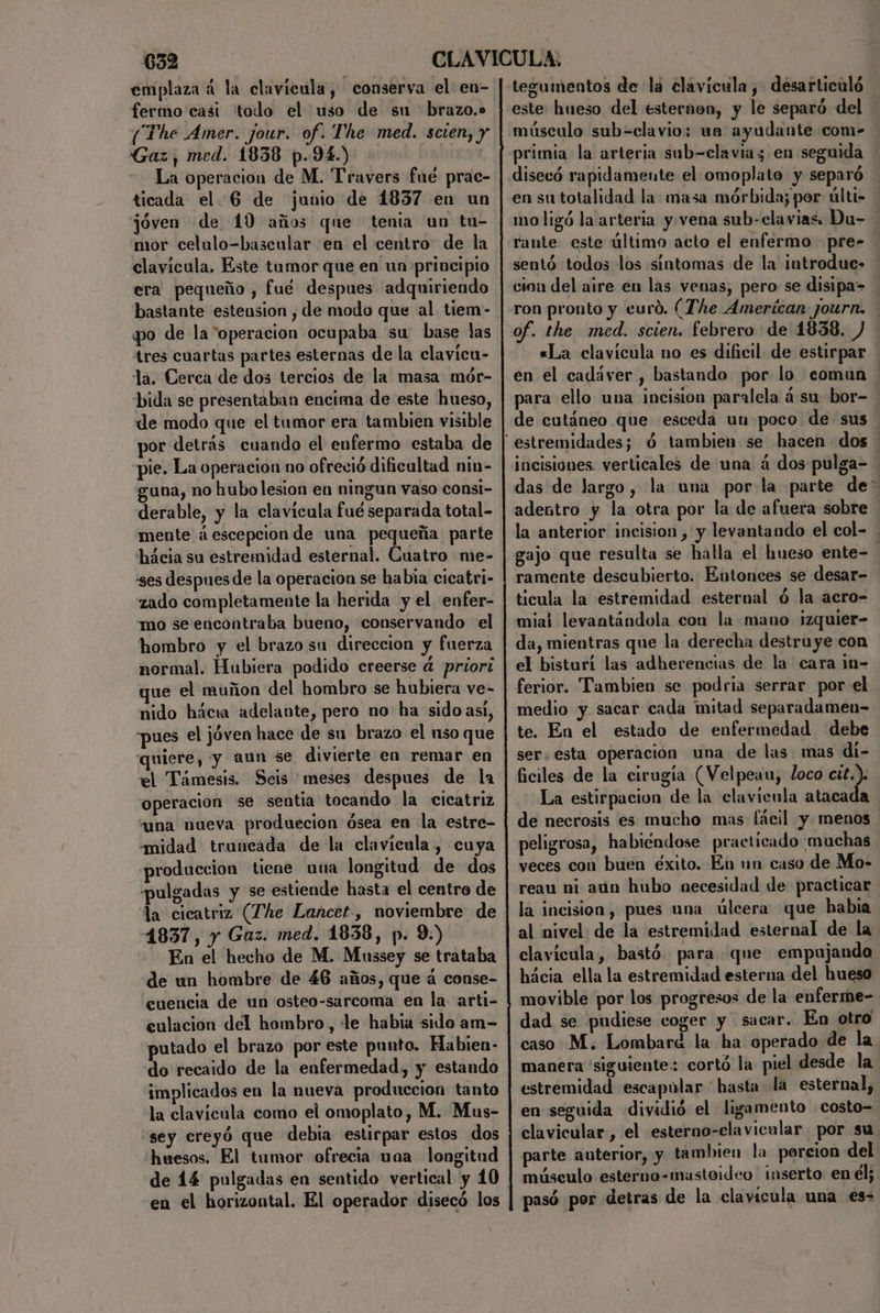 emplaza á la clavícula, conserva el en- fermo casi todo el uso de su brazo.» (The Amer. jour. of. The med. scien, y Gaz, med. 1838 p.94.) La operacion de M. Travers fué prae- ticada el 6 de junio de 1837 en un jóven de 10 años que tenia un tu- mor celulo-bascular en el centro de la clavícula. Este tumor que en un principio era pequeño , fué despues adquiriendo bastante estension , de modo que al tiem- po de la operacion ocupaba su base las 4res cuartas partes esternas de la clavicu- la. Cerca de dos tercios de la masa mór- bida se presentaban encima de este hueso, de modo que el tumor era tambien visible por detrás cuando el enfermo estaba de pie. La operacion no ofreció dificultad nin- una, no hubo lesion en ningun vaso consi- derable, y la clavícula fué separada total- mente áescepcion de una pequeña parte hácia su estremidad esternal. Cuatro me- ses despues de la operacion se habia cicatri- zado completamente la herida y el enfer- mo se encontraba bueno, conservando el hombro y el brazo su direccion y fuerza normal. Hubiera podido creerse 4 priori que el muñon del hombro se hubiera ve- nido hácia adelante, pero no ha sido asi, “pues el jóven hace de su brazo el uso que quiere, y aun se divierte en remar en el Támesis. Seis meses despues de la “operacion se sentia tocando la cicatriz una nueva produecion ósea en la estre- midad truncada de la clavícula, cuya produccion tiene una longitud de dos pulgadas y se estiende hasta el centro de la cicatriz (The Lancet, noviembre de 4837, y Gaz. med. 1838, p. 9.) En el hecho de M. Mussey se trataba de un hombre de 46 años, que á conse- cuencia de un osteo-sarcoma en la. arti- culacion del hombro, le habia sido am- putado el brazo por este punto. Habien- do recaido de la enfermedad, y estando implicados en la nueva produccion tanto la clavícula como el omoplato, M. Mus- huesos. El tumor ofrecia uaa longitud de 14 pulgadas en sentido vertical y 10 en el horizontal. El operador disecó los tegumentos de la clavícula, desarticuló este hueso del esternon, y le separó del músculo sub=clavio: un ayudante com- primia la arteria sub=elavia3 en seguida disecó rapidamente el omoplate y separó en su totalidad la: masa mórbida; por últi- mo ligó la arteria y. vena sub-clavias. Du- rante este último acto el enfermo pre- sentó todos los sintomas de la introduc- cion del aire en las venas, pero se disipa=> ron pronto y curó. (The Amerícan journ. of. the med. scien. febrero de 1838. «La clavícula no es dificil de estirpar en el cadáver , bastando por lo comun para ello una incision paralela á su bor- de cutáneo que esceda un poco de sus incisiones. verticales de una á dos pulga- ' das de largo, la una por la parte de adentro y la otra por la de afuera sobre la anterior incision , y levantando el col- . gajo que resulta se halla el hueso ente- ramente descubierto. Entonces se desar- ticula la estremidad esternal ó la acro- mial levantándola con la mano izquier- da, mientras que la derecha destruye con el bisturi las adherencias de la cara in- ferior. Tambien se podria serrar por el medio y sacar cada mitad separadamen- te. En el estado de enfermedad debe ser. esta operación una de las mas di- ficiles de la cirugía (Velpeau, loco me La estirpacion de la clavienla atacada de necrosis es mucho mas fácil y. menos peligrosa, habiéndose practicado: muchas veces con buen éxito. En un caso de Mo- reau ni aún hubo oecesidad de practicar la incision, pues una úleera que habia al nivel de la estremidad esternal de la clavícula, bastó para que empujando hácia ella la estremidad esterna del hueso movible por los progresos de la enferme- dad se pudiese coger y sacar. En otro caso M. Lombard la ha operado de la manera “siguiente cortó la piel desde la estremidad escapular * hasta la esternal, en seguida dividió el ligamento costo= clavicular , el esterno-elavicular por su parte auterior, y. tambien la porcion del músculo esterno-masteideo inserto en él; pasó por detras de la clavícula una €s-