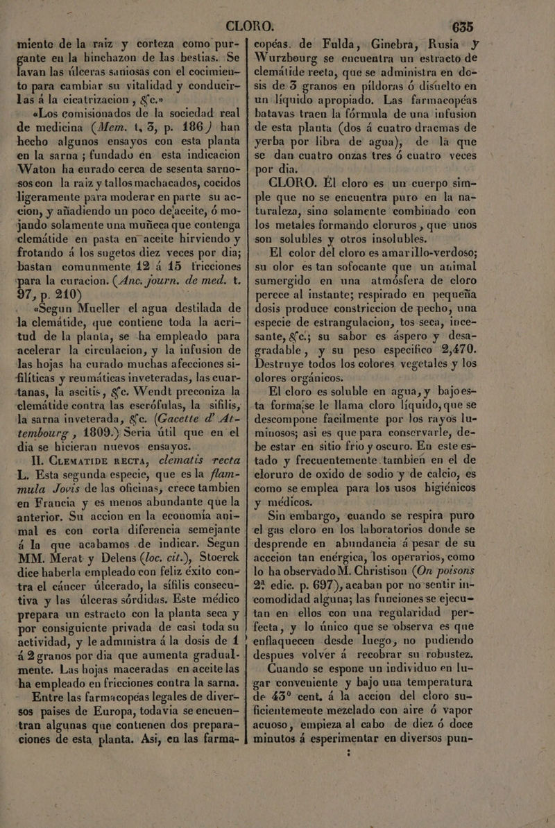 miente de la raiz. y corteza como pur- ante eu la hinchazon de las bestias. Se ii las úlceras saniosas con el cocimien— to para cambiar su vitalidad y conducir- las á la cicatrización , gc.» «Los comisionados de la sociedad real de medicina (Mem. t, 3, p. 186.) han hecho algunos ensayos con esta planta en la sarna ; fundado en esta indicacion Waton ha eurado cerca de sesenta sarno- soscon la raiz y tallos machacados, cocidos ligeramente para moderar en parte su ac- cion, y añadiendo un poco dejaceite, ó mo- jando solamente una muñeca que contenga clemátide en pasta en“aceite hirviendo y frotando á los sugetos diez veces por dia; bastan comunmente 192 á 15 fricciones para la curacion. (Anc. journ. de med. t. 97, p. 210) «Segun Mueller el agua destilada de la clemátide, que contiene toda la acri- tud de la planta, se -ha empleado para acelerar la circulacion, y la infusion de las hojas ha curado muchas afecciones si- filíticas y reumáticas inveteradas, las cuar- tanas, la ascitis, Sfc. Wendt preconiza la la sarna inveterada, $c. (Gacette d' At- tembourg , 1809.) Seria útil que en el dia se hicieran nuevos ensayos. IL. CiemaTIDE RECTA, clematis recta L. Esta segunda especie, que es la flam- mula Jovis de las oficinas, crece tambien en Francia y es menos abundante que la anterior, Su accion en la economia ani- a la MM. Merat y Delens (Joc. cit.), Stoerek dice haberla empleado con feliz éxito con= tra el cáncer úlcerado, la sifilis consecu- prepara un estrato con la planta seca y por consiguiente privada de casi toda su mente. Las hojas maceradas en aceite las ha empleado en fricciones contra la sarna. tran algunas que contienen dos prepara- ciones de esta planta. Asi, en las farma- 635 copéas. de Fulda, Ginebra, Rusia. y Wurzbourg se encuentra un estracto de clemátide reeta, que se administra en do- sis de 3 granos en pildoras ó disuelto en batavas traen la fórmula de una infusion de esta planta (dos á cuatro dracmas de yerba por libra de agua), de la que se dan cuatro onzas tres ó cuatro veces or dia. : CLORO. El cloro es un cuerpo sim- ple que no se encuentra puro en la na- turaleza, sino solamente combinado con los metales formando cloruros , que unos son solubles y otros insolubles. El color del cloro es amarillo-verdoso; su olor es tan sofocante que un animal sumergido en una atmósfera de cloro perece al instante; respirado en pequeña dosis produce constriecion de pecho, una especie de estrangulacion, tos seta, Ince- sante, Sfc:; su sabor es áspero y desa- gradable, y su peso especifico 2,470. Destruye todos los colores vegetales y los olores orgánicos. El cloro es soluble en agua, y bajoes- descompone facilmente por los rayos lu- miuosos; asi es que para conservarle, de- be estar en sitio frio y oscuro. En este es- tado y frecuentemente tambien en el de cloruro de oxido de sodio y de calcio, es como se emplea para los usos higiénicos y médicos. Sin embargo, “cuando se respira puro desprende en “abundancia 'á pesar de su acecion tan enérgica, los operarios, como lo ha observado M. Christison (On polsons 2* edic. p. 697),acaban por no sentir in- comodidad alguna; las funciones se ejecu= tan en ellos con una regularidad per- fecta, y lo único que se observa es que despues volver á recobrar su robustez. Cuando se espone un individuo en lu- gar conveniente y bajo usa temperatura de 43% cent. á la accion del cloro su- ficientemente mezclado con aire Ó vapor acuoso, empieza al cabo de diez ó doce minutos á esperimentar en diversos pun-