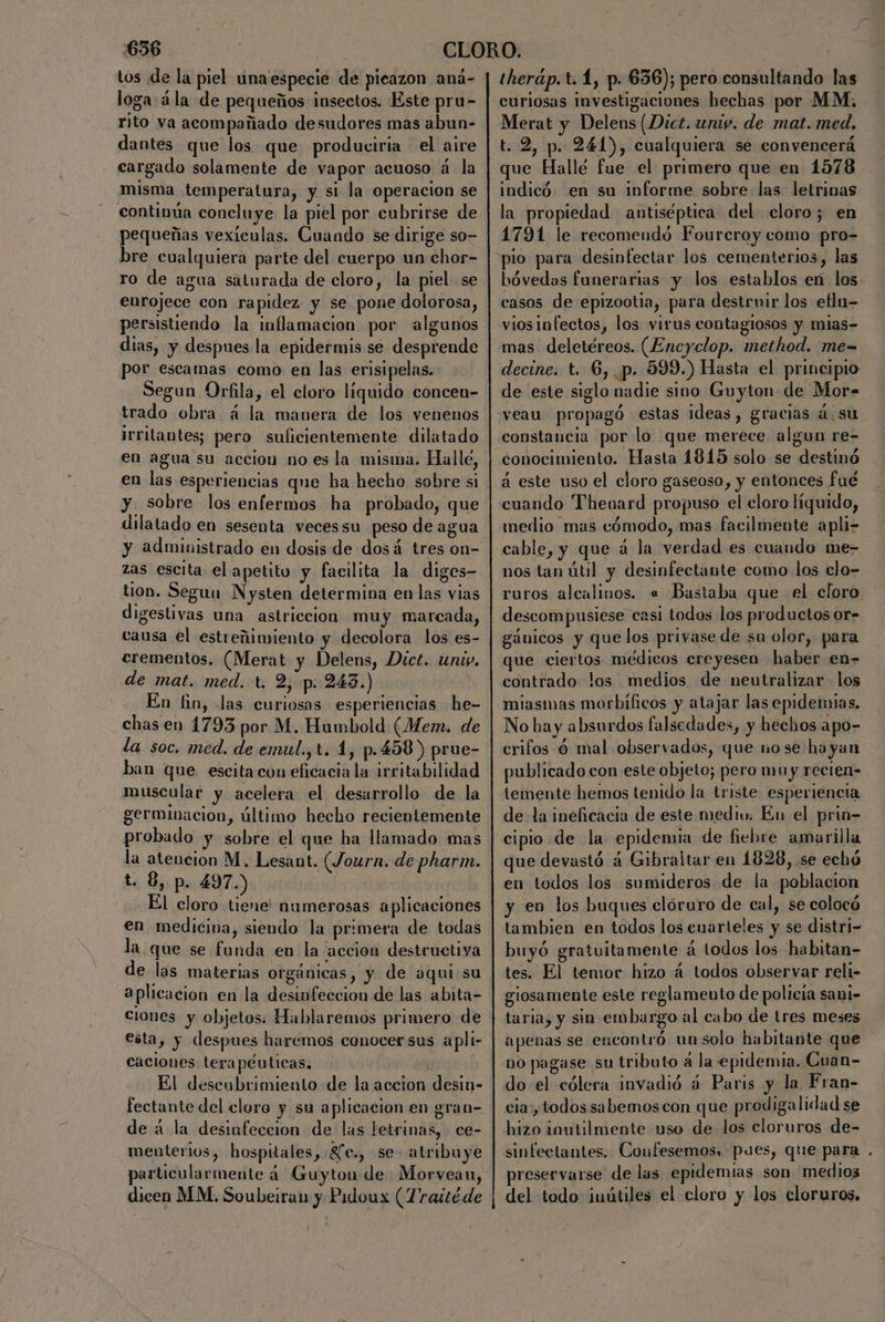 tos de la piel una especie de pieazon aná- loga ála de pequeños insectos. Éste pru- rito va acompañado desudores mas abun- dantes que los que produciria el aire cargado solamente de vapor acuoso á la misma temperatura, y si la operacion se continúa concluye la piel por cubrirse de pequeñas vexiculas. Cuando se dirige so- bre cualquiera parte del cuerpo un chor- ro de agua saturada de cloro, la piel se enrojece con rapidez y se pone dolorosa, persistiendo la inflamacion por algunos dias, y despues la epidermis se desprende por escamas como en las erisipelas. Segun Orfila, el cloro líquido concen- trado obra á la manera de los venenos irritantes; pero suficientemente dilatado en agua su accion no es la misma. Halle, en las esperiencias que ha hecho sobre si y sobre los enfermos ha probado, que dilatado en sesenta veces su peso de agua zas escita el apetito y facilita la diges- tion. Segun Nysten determina en las vias digestivas una astriccion muy marcada, causa el estreñimiento y decolora los es- erementos. (Merat y Delens, Dict. uni. de mat. med. t, 2, p: 243.) En tin, las curiosas esperiencias he- chas en 1793 por M. Humbold (Mem. de la soc. med. de emul.,t. 1, p.458 ) prue- ban que escita con eficacia la irritabilidad muscular y acelera el desarrollo de la germinacion, último hecho recientemente probado y sobre el que ha llamado mas la atencion M. Lesant. (Journ. de pharm. t. 8, p. 497.) El cloro tiene! numerosas aplicaciones en medicina, siendo la primera de todas la que se funda en la accion destructiva de las materias orgánicas, y de aqui su aplicacion en la desinfeccion de las abita- ciones y objetos. Hablaremos primero de esta, y despues haremos conocer sus apli- caciones terapéuticas. Le El descubrimiento de la accion desin- fectante del clore y su aplicacion en gran- de á la desinfeccion de las letrinas, ce- menterios, hospitales, £e., se. atribuye dicen MM. Soubeiran y Pidoux (Traitéde therap. t. 1, p. 636); pero consultando las curiosas investigaciones hechas por MM. - Merat y Delens (Dict. univ. de mat. med. t. 2, p. 244), cualquiera se convencerá que Hallé fue el primero que en 1578 indicó en su Informe sobre las letrinas la propiedad antiséptica del cloro; en 1791 le recomendó Foureroy como pro- hóvedas funerarias y los establos en los casos de epizootia, para destruir los eflu- vios infectos, los virus contaglosos y mias= mas deletéreos. (Encyclop. method. me= decine. t. 6, p. 599.) Hasta el principio de este siglo nadie sino Guyton de Mor= veau propagó estas ideas, gracias 4. su constancia por lo que merece algun re- conocimiento. Hasta 1815 solo se destinó a este uso el cloro gaseoso, y entonces fué cuando Theuard propuso el eloro líquido, medio mas cómodo, mas facilmente apli- cable, y que á la verdad es cuando me- nos tan útil y desinfectante como los clo- ruros alcalinos. « Bastaba que el cloro descompusiese casi todos los productos or- gánicos y que los privase de su olor, para que ciertos médicos creyesen haber en- contrado los medios de neutralizar los miasmas morbilicos y atajar las epidemias. No ba y absurdos falsedades, y hechos apo- crifos 6 mal observados, que nose hayan publicado con este objeto; pero mu y recien= temente hemos tenido la triste esperiencia de la ineficacia de este mediu. Eu el prin- cipio de la epidemia de fiebre amarilla que devastó 4 Gibraltar en 1828, se echó en todos los sumideros de la poblacion y en los buques clóruro de cal, se colocó tambien en todos los cuarteles y se distri- buyó gratuitamente á lodos los habitan- tes. El temor hizo a todos observar reli- giosamente este reglamento de policia sani- taria, y sin embargo al cabo de tres meses apenas se encontró un solo habitante que no pagase su tributo a la epidemia. Cuan- do el cólera invadió á Paris y la Fran- cia, todos sabemos con que prodigalidad se hizo inutilmente uso de los cloruros de- sinfectantes. Coufesemos, pues, que para preservarse de las epidemias son medios del todo inútiles el cloro y los cloruros.