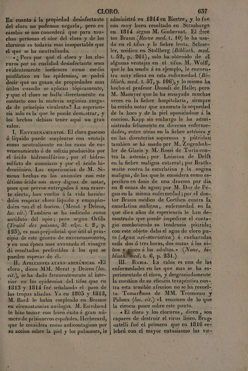 En cuanto á la propiedad desinfectante del cloro no podemos negarla, pero en cambio se nos concederá que para mu- chas personas el olor del cloro. y de los cloruros es todavia mas insopectablo que e aga se ha neutralizado, ¿5 « ¿Pero por qué el «cloro y los clo- rd por su cualidad desinfectante sean evidentemente ineficaces como medio profilatico en las epidemias, se podrá decir que no gozan de propiedades mas útiles cuando se aplican tópica mente, y que el cloro se halla directamente en contacto con la materia orgánica carga- da de principio virulento? La esperien- cia solo es la que lo puede demustrar, y los hechos debian tener aqui un grab valor. Il, ExveneNAMIENTOS. El Dele gaseoso Ó líquido puede emplearse con ventaja como neutralizante en los casos de en- venenamiento ó de asfixia produeidós por el ácido hidrosulfúrico , por el hidro- sulfato de amoniaco y por el ácido. hi- drociánico. Las esperiencias de M. Si- meon hechas en los animiles eon este último ácido son muy dignas de notar, pues que perros entregados á una muer- te cierta, han: vuelto á la vida hacién= - doles respirar cloro liquido y empapán- doies =on el el hocico. (Merat y Delens, antidoto del opio; pego segun Orfila (Traitó des poisons, 37 edic. t. 2, p. 123), es mas perjudicial que útil al prin- cipio de este género de envenenamiento, y en una época inas avanzada el vinagre dá resultados se po á los «que se . pueden esperar de él. ll. AFECCIONES ATAXO-ADINÁMICAS. «El cloro , dicen MM. Merat y Deiens (Loc. cit.), seha dado frecuentemente al inte- rior en las epidemias del tifus que en 1813 y 1814 fué señalando el paso de las tropas aliadas. Ya en 1805 y 1812, M. Bard le habia empleado en Beaune en circunstancias análogas. M. Esitriband le hizo tomar con buen éxito 4: gran nú- meto de prisioneros españoles, Herbreard, que le considera como anticontagioso por su accion sobre la piel y los pulmones, le ' 6357 administró en 4814en Bicetre, y lo fue con muy buen resultado en Strasburgo en 1814 segun M. Ginbernat. El doce tor Braun (Revue med.-t. 10) lo ha usa- do en el tifus y la fiebre lenta. Sehue- ler, médico en, Stollberg (Biblio!h. med. t. 52, p, 261), solo ha obtenido de el algunas ventajas en el tifus. M. Wolff, que le ha usado á su ejemplo, le encuen= tra muy eficaz en esta enfermedad (Bi- blioth. med. t. 57, p. 106), y lo mismo ha hecho-el profesor Dzondi de Halle; pero M. Masuyer que lo ha ensayado muchas veces en la fiebre hospitalaria, siempre ha ereido notar que aumenta la sequedad ' de la boca y de la piel oponiéndose á la coccion. Kapp sin embargo le ha admi- vistrado felizmente en diversas enferme- en las disenterias soporosas y pútridas: tambien se há usado per M. Zugenbub— ler de Glaris y M. Rossi de Turin con tra la astenia; por Luiscius de Delft en la fiebre maligna. catarral; por Brath- waite contra la escarlalina y la angiva maligna, de las. que le considera como es- pecitico en dosis de una draema por dia en 8 onzas de agua; por M. Dur de Pé- ganen la misma enfermedad ; por el doe- tor Braun médico de Coethen contra la escarlatina maligna, enfermedad: en la que diez. años de esperiencia le ban de- mostrado. que puede impedirse el conta- gio combatiendo su tendencia pútrida;, con este obieto daba el agua de cloro pu- ra (Agua oxi-muriatica ) 4 eucbaradas cada dos ó ó tres horas, dos. onzas á los mi- ños yyginco á los adultos.» (Vouy. bi- blioth. Med, t. 6, p. 231.) UL Rana. La rabia es una de las enfermedades en- las. que mas se ha es- perimentado el cloro, y desgraciadamente la cuestion de su eficacia terapéutica con- tra esta temible afeccion no se ha. resuel- to. Tomarémos de MM. Trousseau y Pidoux (loc. cit.) el resumen de lo que la ciencia posee sobre este punto. « El cloro y los cloruros, dicen, son capaces de destruir el virus lísico. Brug» natelli fué el primero que en 1816 ce- lebró con el mayor entusiasmo las vir- ,
