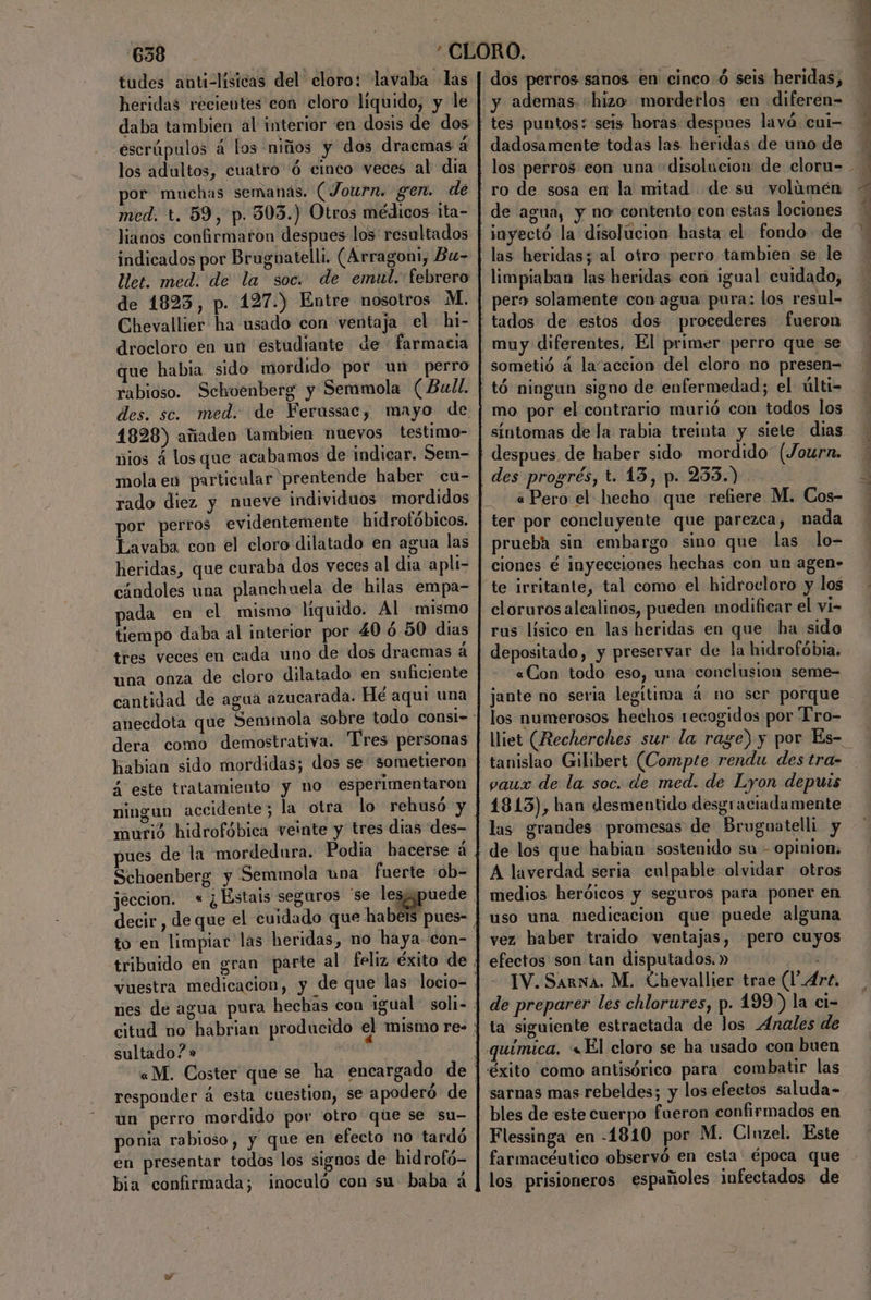 tudes anti-lísicas del' cloro: lavaba las heridas recientes con cloro liquido, y le daba tambien al interior en dosis de dos escrúpulos á los niños y dos dracmas á los adultos, cuatro ó cinco veces al dia or muchas semanas. (Journ. gen. dé med. t. 59, p. 303.) Otros médicos ita- “ lianos confirmaron despues los resultados indicados por Bruguatelli. (Arragoni, Bu- et. med. de la soc. de emul. febrero de 1823, p. 127.) Entre nosotros M. Chevallier ha usado con ventaja el hi- drocloro en un estudiante de farmacia que habia sido mordido por un perro rabioso. Sckoenberg y Sermmola (Bull. des. sc. med. de Ferussac, mayo de 1828) añaden tambien nuevos testimo- nios á los que acabamos de indicar. Sem- mola en particular prentende haber cu- rado diez y nueve individuos mordidos por perros evidentemente hidrofóbicos. Lavaba con el cloro dilatado en agua las heridas, que curaba dos veces al dia apli- cándoles una planchuela de hilas empa- pada en el mismo líquido. Al mismo tiempo daba al interior por 40 6 50 dias tres veces en cada uno de dos dracmas á una onza de cloro dilatado en suficiente cantidad de agua azucarada. Hé aqui una dera como demostrativa. Tres personas habian sido mordidas; dos se sometieron 4 este tratamiento y no esperimentaron ningun accidente; la otra lo rehusó y murió hidrofóbica veinte y tres dias des- ues de la mordedura. Podia hacerse á Schoenberg y Semmola una fuerte :ob- sultado? » responder á esta cuestion, se apoderó de un perro mordido por otro que se su- ponia rabioso, y que en efecto no tardó en presentar todos los signos de hidrofó- bia confirmada; inoculó con su baba a dos perros sanos en cinco: ó seis heridas, y ademas. «hizo morderlos «en diferen= tes puntos: seis horas despues lavó cul- dadosamente todas las heridas de uno de de su volúmen de agua, y no contento con estas lociones tyectó la disolúcion hasta el fondo de per» solamente con agua pura: los resul- sometió á la“accion del cloro no presen= tó ningun signo de enfermedad; el últi- mo por el contrario murió con todos los despues de haber sido mordido (Journ. a Pero el hecho que refiere M. Cos- prueba sin embargo sino que las lo- ciones é inyecciones hechas con un agen» te irritante, tal como el hidrocloro y los cloruros alcalinos, pueden modificar el vi- rus lísico en las heridas en que ha sido depositado, y preservar de la hidrofóbia. «Con todo eso, una conclusion seme= jante no seria legítima á no ser porque los numerosos hechos recogidos por “Pro- tanislao Gilibert (Compte rendu des tra- vaux de la soc. de med. de Lyon depuis 1813), han desmentido desgraciadamente las grandes promesas de Bruguatelli y de los que habian sostenido su - opinion, A laverdad seria culpable olvidar otros medios heróicos y seguros para poner en uso una medicacion que puede alguna vez haber traido ventajas, pero cuyos efectos son tan disputados. » Ye IV. Sarna. M. Chevallier trae (1.4rt, de preparer les chlorures, p. 199) la ci- ta siguiente estractada de los Anales de bles de este cuerpo fueron confirmados en Flessinga en -1810 por M. Clnzel. Este farmacéutico observó en esta: época que los prisioneros españoles infectados de