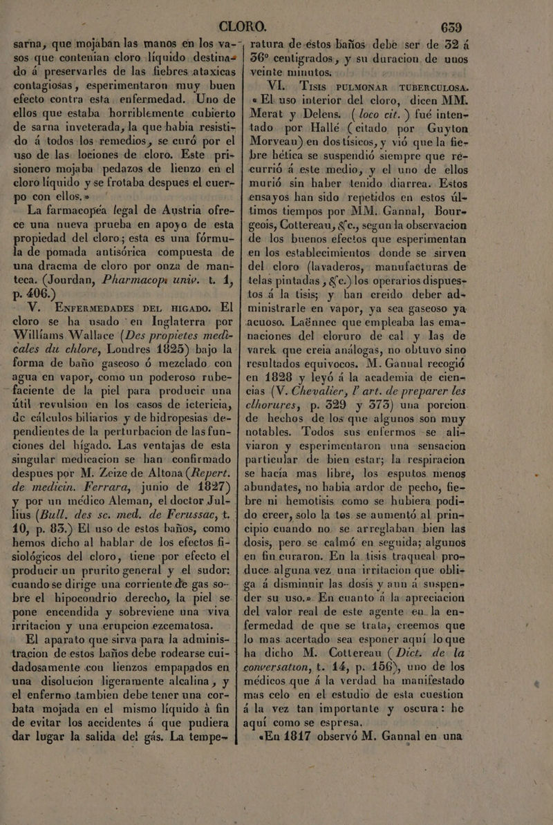 sos que contenian cloro líquido. destina= do á preservarles de las fiebres :ataxicas contagiosas , esperimentaron muy buen efecto contra esta enfermedad. Uno de ellos que estaba horriblemente cubierto de sarna inveterada, la que habia resisti- do á todos los remedios, se curó por el uso de las. lociones de cloro. Este pri- sionero mojaba pedazos de lienzo en el cloro liquido y se frotaba despues el cuer- po con ellos. » La farmacopéa legal de Austria ofre- ce una nueva prueba en apoyo de esta propiedad del cloro; esta es una fórmu- la de pomada antisórica compuesta de una dracma de cloro por onza de man- teca. (Jourdan, Pharmacops univ. t. d, p- 406.) --V, [ENFERMEDADES DEL HIGADO. El cloro se ha usado “en Inglaterra por Williams Wallace (Des propietes medi- cales du chlore, Londres 1825) bajo la forma de baño gaseoso ó mezclado. con agua en vapor, como un poderoso rube- —faciente de la piel para producir una útil revulsion en los casos de ictericia, de cálculos biliarios y de hidropesias de- pendientes de la perturbacion de las fun- ciones del hígado. Las ventajas de esta singular medicacion se han confirmado despues por M. Zeize de Altona (Repert. de medicin. Ferrara, junio de 1827) 10, p. 85.) El uso de estos haños, como siológicos del eloro, tiene por efecto el producir un prurito general y el sudor: cuando se dirige una corriente de gas so-- bre el hipocomdrio derecho, la piel se pone encendida y sobreviene una viva irritación y una erupción. «ezcematosa. dadosamente con lienzos empapados en el enfermo el bral debe tener una cor= bata mojada en el mismo líquido á fin de evitar los accidentes á que pudiera 639 ratura de.éstos haños debe «ser de 32 á 56” centigrados, y su duracion, de unos veinte minutos; Vi. Tisis PULMONAR TUBERCULOSA:. « El. uso interior del cloro, dicen MM, Merat y Delens. (loco cit.) fué inten- tado por Hallé (citado, por Guyton Morvean) en dos tísicos, y vió que la fie» bre hética se suspendió siempre que ré- currió á este medio, y el uno de ellos murió sin haber tenido diarrea. Estos ensayos han sido repetidos en estos úl- timos tiempos por MM. Gannal, Bour- geois, Cottereau, Sc., segan la AE A de los buenos efectos que esperimentan en los establecimientos donde se sirven del cloro (lavaderos, manufacturas de telas ' pintadas) 8fc.) los operarios dispues- tos á la tisis; y han creido deber ad- ministrarle en vapor, ya sea gaseoso ya acuoso. Laénnec que empleaba las ema- naciones del cloruro de cal y las de varek que creia análogas, no nal sino resultados equivocos. “M. Gannual recogió en 1828 y leyó á la academia de cien-= cias (V. Chevalier, l' art. de preparer les clhorures, p. 329 y 373) una porcion. notables. Todos sus enfermos -se ali- viaron y esperimentaron una sensacion particular de bien estar; la respiracion se hacia mas libre, los esputos menos bre ni hemotisis como se hubiera podi- cipio cuando no. se arreglaban. bien las o) En cuanto a la apreciación fermedad de que se trala, creemos que lo mas acertado: sea esponer aquí loque ha dicho M. Cottereau ( Dict. de la conversation, t. 14, p. 156), uno de los médicos que á la verdad bl Calida tado mas celo en el estudio de esta cuestion a la vez tan importante y oscura: he aquí como se espresa.