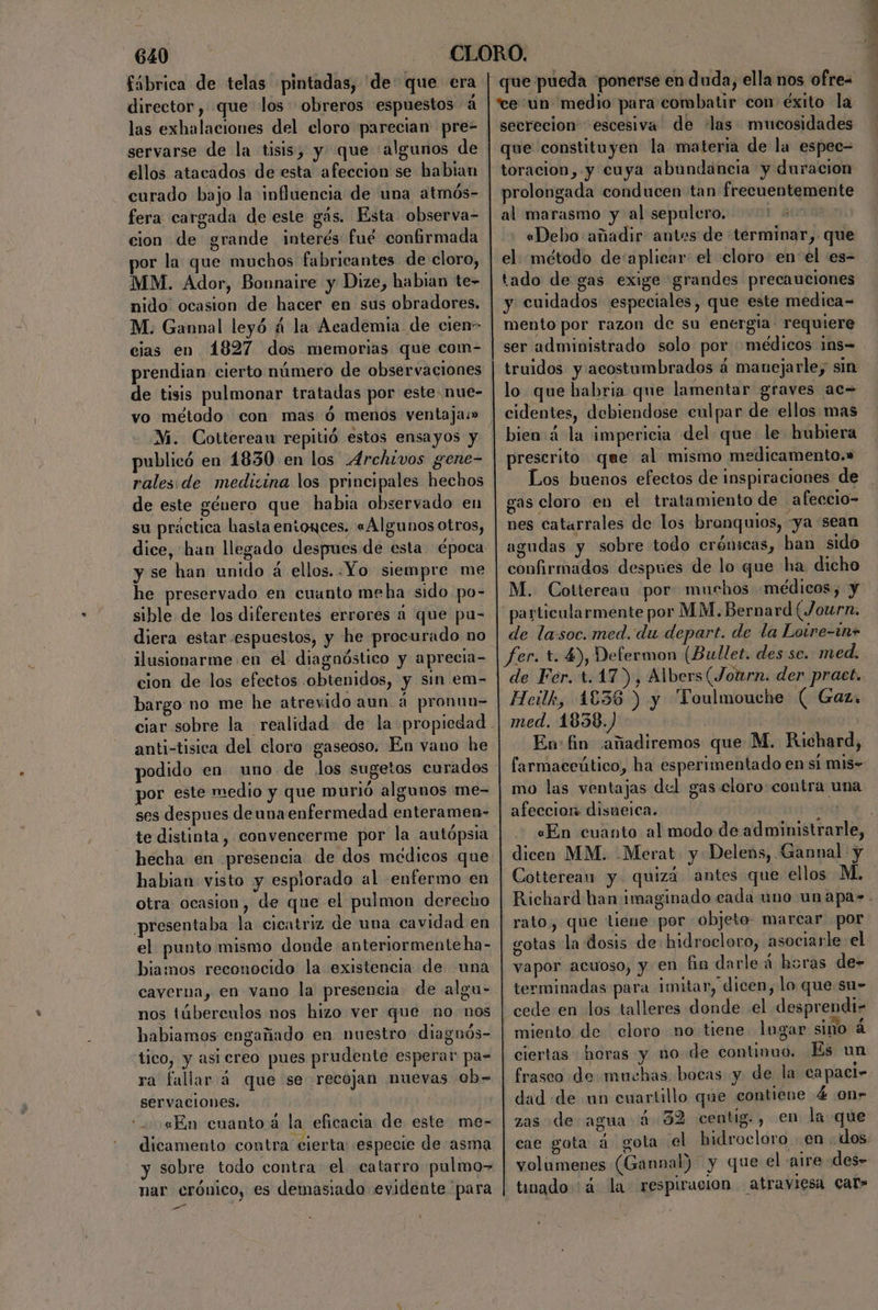 director, que los obreros espuestos á las exhalaciones del eloro parecian pre- servarse de la tisis, y que (algunos de ellos atacados de esta afección se habian curado bajo la influencia de una atmós- fera cargada de este gás. Esta observa- cion de grande interés fué confirmada por la que muchos fabricantes de cloro, MM. Ador, Bonnaire y Dize, habian te- nido ocasion de hacer en sus obradores. M. Gannal leyó á la Academia de cien- cias en 1827 dos memorias que com- prendian cierto número de observaciones de tisis pulmonar tratadas por este. nue- vo método con mas ó menos ventajas» Mi. Cottereau repitió estos ensayos y publicó en 1830 en los Archivos gene- rales. de medicina los principales hechos de este género que habia observado en su práctica hasta entonces, «Algunos otros, y se han unido a ellos. Yo siempre me he preservado en cuanto meha sido po- sible de los diferentes errores a que pu- diera estar espuestos, y he procurado no ilusionarme en el diagnóstico y aprecia- cion de los efectos obtenidos, y sin em- bargo no me he atrevido aun á pronun- anti-tisica del cloro gaseoso. En vano he podido en uno de los sugetos curados por este medio y que murió algunos me- ses despues deunaenfermedad enteramen- hecha en presencia de dos médicos que habian visto y esplorado al enfermo en otra ocasion, de que el pulmon derecho presentaba la cicatriz de una cavidad en el punto mismo donde anteriormente ha- biamos reconocido la existencia de una caverna, en vano la presencia de algu- nos túberculos nos hizo ver que no nos habiamos engañado en nuestro diagnós- tico, y asiereo pues prudente esperar pa- ra fallar á que se recojan nuevas Ob= Servaciones. : «En cuanto á la eficacia de este me- dicamento contra cierta: especie de asma y sobre todo contra el catarro pulmo> nar crónico, es demasiado evidente para e que pueda “ponerse en duda, ella nos ofre= “ce:un medio para combatir con éxito la secrecion escesiva de las mucosidades que constituyen la materia de la espec= toracion,.y cuya abundancia y duracion prolongada conducen tan frecuentemente al marasmo y al sepulcro. tal «Debo añadir antes de terminar, que el. método de'aplicar: el cloro: en el es- tado de gas exige grandes precauciones y cuidados especiales, que este medica- mento por razon de su energia. requiere ser administrado solo por médicos ¡ms= lo que babria que lamentar graves ac= cidentes, debiendose culpar de ellos mas bien:á la impericia del que le hubiera preserito que al mismo medicamento.» Los buenos efectos de inspiraciones: de gas cloro en el tratamiento de afeccio- nes catarrales de los bronquios, «ya 'sean agudas y sobre todo crónicas, han sido confirmados despues de lo que ha dicho M. Cottereau por muchos «médicos, y de lasoc. med. du depart. de la Lotre-in+ de Fer. t.17), Albers(Journ. der pract. Heilk, 1838 ) y Toulmouche ( Gaz, med, 1838.) Ev: fin añadiremos que M. Richard, mo las ventajas del gas claro contra una afeccion disneica. dicen MM. .Merat- y Delens, Gannal y Cottereau y quizá antes que ellos M. gotas la dosis de hidrocloro, asociarle el vapor acuoso, y en fin darle á horas de- terminadas para imitar, dicen, lo que su- cede en los talleres donde el desprendi- miento de cloro no tiene lugar sino 4 ciertas horas y no de continuo. Es un frasco de muchas bocas y de la capaci» dad «de un cuartillo que contiene 4 on» zas de agua 4 32 centig., en la que cae gota a gota 'el hidrocloro en dos volumenes (Gannal) y que el aire des» timado 4 la respiracion atraviesa Car»