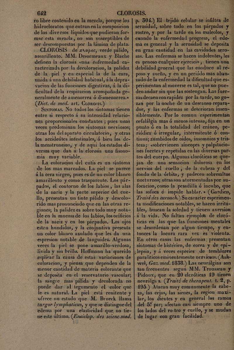 ro libre contenido en la mezcla, porque los hidrocloratos que entran en la composicion de los diversos liquidos que pudieran for- mar esta mezcla, no son susceptibles de CLOROSIS de xaopos, verde pálido, amarillento. MM. Desormeaux y Blache definen la clorosis «una enfermedad ca- racterizada por la decoloracion, la palidez de la piel y en especial la de la cara, vacion de las funciones digestivas, 4 la di- ficultad dela respiracion acompañada ge- neralmente de amenorrea ó: d:smenorrea:» (Dict. de med. art. CLoros15.). Sintomas. No todos los sintomas tienen entre si respecto á su intensidad relacio- nes proporcionales constantes ; pues unas veces predominan los siutomas nerviosos; otras los del aparato circulatorio, y otras los accideútes intestinales, ó bien los de- la menstruaeion, y de aqui los estados di- versos que dan a: la: clorosis una fisono= mia muy variable, ) La eoloracion del cutis es un síntoma de los mas marcados. La piel se parece á la cera virgen, pues es de un color blanco pados, el contorno de los labios , las alas de la nariz y la parte superior del cue- llo, presentan un tinte pálido y descolo= rido mas pronunetado que en las otras re- gtones; la palidez es sobre todo muy nota= ble en la mucosa de los labios, los orificios esten hundidos, y la conjuntiva presenta un color blanco aznlado que les da una espresion notable de .languidez. Algunas veces la piel se pone amarillo-=verdosa, —lívida y sin brillo. Hoffmann ha querido esplicar la causa de estas: variaciones de coloracion, y piensa que dependen de la se deposita enel reservatorio vascular; la sangre mas pálida y decolorada no puede dar al tegumento el 'color que le es natural. La piel está renitente y vfrece un estado que M. Brueck Hama edema por una elasticidad que, no tie- E ¿DA , : ne este último. (Enstclop. des. scienc.med. x p. 304.) El: tejido. celular se infiltra de serosidad, sobre todo en los párpados y rostro, y por la tarde en los maleolos, y cuando la enfermedad progresa, «el :ede- ma es general y la serosidad se deposita — en gran cantidad en las cavidades sero- sas. Las enfermas se hacen indolentes, les es penoso cualquier ejercicio, tienen una debilidad general que las conduce al re- poso y sueño, y en un periódo mas aban- zado de la enfermedad la dificultad que es- perimentan al moverse es tal, que no: pue- _denandar sin que las sostengan. Las fuer- zas decaen con rapidez por la tarde, uo go= zan por la noche:de un descanso repara= dor, y las enfermas se deterioran: insen= siblemente. Por lo comun esperimentan cefalálgia mas ó menos intensa; fija en un punto ó en la totalidad del cráneo, pe- riódica' 6 irregular, intermitente ó con- tiuna; zumbidos de oidos, insomnios y tris- teza; usobrevienen sincopes y palpitacio- nes fnertes y repetidas en las diversas par- tes del cuerpo. Algunas cloróticas se que- jan de una sensacion dolorosa en los nervios del cuello , de la cabeza y del nocturnos; otras.son atormentadas por su- focacion, como: la pesadilla ó incubo, que las sofoca é impide hablar.» (Gardien, - Trauédes accouch.) Su caracter esperimen- ta modificaciones nota bles, se hacen irrita= bles, buscan la soledad y tienen aversion la vida. No faltan ejemplos de cloró- ticas en las que las funciones mentales se desordenan por algun tiempo, y en- tonces la. locura rara vez es violenta. En otros casos las enfermas. presentan | sutomas de histérico, de corea y de epi= ¿lepsia, y 4 veces especies de temblores paraliticos eminentemente nerviosos. (Ash- wel, Gaz.med. 1838.) Las nenrálgias son tan frecuentes segun MM. 'Prousseau y neurálgú s. (Traité de therapeut. t. 2, p. 195.) Atacan muy comunmente: la cabe- za, las cejas, las sienes, la region maxt- lar, los dientes y en general les ramos del 52 par; afectan casi siempre uno de los lados del ro=tro y cuello, y se mudan de lugar con gran' facilidad.