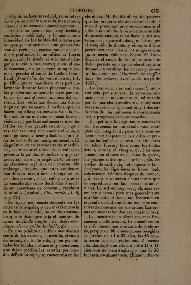 El pulso se hace mas debil, ya se retar- de ó ya se acelere que es lo: mas. comun, cuando la enfermedad. hace; progresos... ¿Al mismo tiempo hay. irregularidad, confusion , debilidad, y lo. mas.comun intensidad: en los latidos del corazon que sion de pecho; en ciertos - casos son. sor- en general, la sistole ventricular da lu- tado normal, y algunas veces aunque po- cas se percibe el ruido de fuelle ( Boui- laud, (Tratté clin. des mal. du ceur, t. 1, p- 180) que se manifiesta mas particu- larmente durante las palpitaciones.» Es- tas pueden comunmente tomarse por sín- tomas de una afeccion orgánica del. co- razon. Las enfermas tienen una disnéa singular que aumenta á medida que lo hacen aquellas; su corazon bajo la in- fluencia de un mediano ejercicio late con violencia, y por la auscultacion se oyen los latidos en una grande estension; alguna vez rechaza muy fnertemente el oido, y cada pulsacion vaacompañada de un rui- do de fuelle de los mas pronunciados. El diaguóslico es en estecaso tanto mas difi- cil, cuanto que el rostro de las enfermas «presenta la palidez é hinchazon que ca- raclerizan en un principio cierto número “de afecciones orgánicas del corazon. Sin embargo, despues que estos accidentes ve desaparecer, y las enfermas que'se las consideraba como destinadas 4 morir de un aneurisma de corazon, recobran - la salud.» (Andral, Clin. medic. , t. 3, pag. 72.) | Se oyen casi constantemente en las arterias principales, y con mas frecuencia en la base del cuello, los ruidos anorma- les. que se distinguen bajo el nombre de ruido de fuelle simple ó de doble «cor- riente, de ronquido de diablo, 8e.. ¿En una palabra el silbido modulada ó eanto, de las arterias, el arrullo, el ruido de mosca, de fuelle roto, y en general todos los sonidos lastimeros y monotenos que dejan percibir las arterias por me- | 645 cloróticas. M. Bouillaud es de parecer que las mugeres atacadas de esta: enfer=; silbido: modulado, la especie de zumbido el ronquido de diablo y el soplo difuso: pertenecen mas bien á4 las mugeres que gozan cierta robustez. Segun M. Huc- Mazelet el ruido de fueile propiamente dicho persiste en algunas cloróticas aun despues de recobrar los colores y de ce- sar los accidentes. (Du brutt de sou[flet dans les arteres, Gaz. med. mayo de 1837.) | ( La respiracion es embarazosa!, inter- rumpida por suspiros; la opresion au- menta por el movimiento. y. sobre todo por la marcha ascendente ;- y. algunas veces sobreviene la hemotisis y tubercu- lizacion de los pulmones á consecuencia de los progresos dela enfermedad. El apetito y la digestion se conservan con frecuencia en un estado casi com- pleto de integridad, pero mas comun- mente hay inapetencia ó apetito depra- vado; las enfermas desean los ¿alimentos de: sabor fuerte, tales como los frutos ácidos, verdes, el vinagre, 8fc, ó las sus- tancias no alimenticias , como la greda, los yesones salitrosos, el carbon, gfc. Se quejan de cardialgia, retortijones y bor- borigmos; las digestiones se hacen mal, sobrevienen vómitos despues de comer, y á veces se observan hematemesis «que se reproducen .en las épocas catame- niales, La sed es muy viva, algunas ve- ces hay diarrea, pero mas generalmente estreñimiento, síntoma tan frecuente :en siderado como una de sus causas. Las ori- nas son menosabundantes y masincoloras. La menstruacion ofrece con mas fre- es el fenómeno mas constante de la «cloro- sis, porque de 26 observaciones recogidas en jóvenes de 11 á 32 años, las 15 con=- tinuaron con sus reglas mas ó menos abundantes, 7 que estaban entre 14 4 17 años aun no menstruaban, y una de 38 lo hacia en abundancia. (Blaud , Revue »