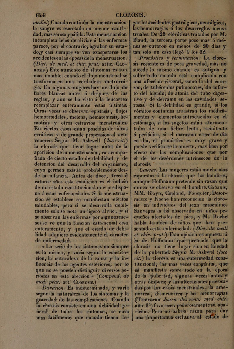 medic.) Cuando continúa la menstruación (Dict. de med. et chir. prat. artic. CLo- motisis y otros cstravios menstruales. | En ciertos casos «estan poseidas de ideas erráticas y de grande propension al acto venereo. Segun M. Ashwell (loco: cit.) la clorosis que tiene lugar antes de la ñada de cierto estado de debilidad y de detencion del desarrollo del organismo, cuyo gérmen existia probablemente des- de la infancia. Antes de doce, trece 0 catorce años esta condicion -+es el indicio: ne á estas enfermedades. Si ta menstrua- cion. sé establece se manifiestan «efectos saludables, pero si se desarrolla debil- mente solo:se nota un ligero alivio, y mi se observan las enfermas por algunos me= sesse vé que la funcion catamental cesa, enteramente, y: «ue el estado de debi= | de enfermedad. | « La serie de los síntomas no sempre | es.la misma, y varia segun la constita= clon; la: naturaleza de jas cansa y la n= fluencia de los agentes -esteriores, por-lo | ES riodos en «esta afeceion » (Compend.: de med. prat. art. 'CLoros1s.) segun'la naturaleza de los sintomas: y la | ez de las:complicaciones. Cuando | a- clorosis consiste en :una debilidad: ge= neral de todos los «sintomas, “se: cura mas- facilmente que cuando tienen la- | gar los accidentes gastrálgicos h mc llgióbs, las hemorragias ó los desarreglos mens= truales. De:28cloróticas tratadas por M. Blaud, la tercera: parte: poco mas: ó mé- ' n0s'se curaron en menos de 20 dias deb» tan solo un. caso llegó. ac los 32. Pronóstico y terminación. La ci «sis reciente es de poca gravedad, mas no sucede lo: mismo cuando es antigua: y sobre todo cuando está .complicada con una afeecion visceral, como la «del cora= to del higado, de atonia del tubo d:ges- tivo de derrame en las cavidades se- rosas. Si la debilidad es grande, si los mentos y elementos introducidos en el estómago, si los. sugetos están “atormen- tados de: una: fiebre: lenta , “remitente ó periódica, si el marasmo crece de dia: - puede verilicarse la.muerte, mas bien por' clorosis. * Causas. Las mugeres están netohidal mas: espuestas' á la clorosis que los honsbres, aunque Hoffmann pretende sin razon: qué munca se observa :en el hombre. Cabauis, sis en individuos del sexo masculino: Sauvages. la: há observado en niños: pe= queños afectados de pica, y Mo Roche habla. tambien: de: mios. que han pre= sentado:esta enfermedad. (Dict. de med. et chir. prato)Esta opiniones opuesta: d: Hoffmann: que: pretende. -que la An no tiene: do sino en. EN cd de:la pubertad, algunas: veces* antes: y das por-las' crisis menstruales y la ame- morrea, dismenorrea: y lás. menorragias' (Proussenua Jouwrn: des eonn. med: chtr. rición. Pero no habría: razon para dar na importancia: esclusiva'al estido de a -. . E a a AAA tr Ls A a e.