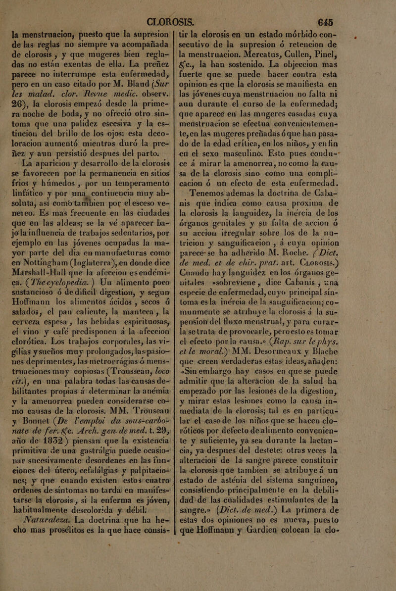 la menstruacion, puesto que la supresion de las reglas no siempre va acompañada de clorosis. y y que mugeres bien regla- das no están exentas de ella. La preñez parece no interrumpe esta enfermedad, pero en un caso citado por M. Blaud ¡Sur les malad. clor. Revue medic. observ. 26), la clorosis empezó desde la prime- ra noche de boda, y no ofreció otro.sin= toma que una palidez escesiva y la es- tincion del brillo de los ojos: esta deco- loracion aumentó mientras duró la pre- ñez y aun persistió despues del parto. La aparicion y desarrollo de la clorosis se favorecen por la permanencia en sitios frios y húmedos , por un temperamentó soluta, asi comóota mbien por el esceso ve- ne1eo. Es mas frecuente en las ciudades que en las aldeas; se la vé aparecer ba= jola influencia de trabajos sedentarios, por ejemplo en las jóvenes ocupadas la ma- yor parte del dia en manufacturas como en Nottingham (Toglaterra), en donde dice OOO Hall que la afeccion es endémi- ca. (The eyclopedia. ) Un alimento poco ¿Gitoncidso ó de dificil: digestion, y segun Hoffmann los alimentos ácidos , secos ú salados, el pan caliente, la manteca , la cerveza espesa , las bebidas espirituosas, clorótica. Los trabajos corporales, las vi- gilias y sueños mu y prolongados; las «pasio= nes deprimentes, las metror rágias:Ó mens- y la amenorrea pueden considerarse co-: náte de fer.Sc. Arch. gen. de med. t.29,: año de 1832) piensan que la existencia tarse la clorosis, si la enferma es jóven, habitualmente descolorida y débil: Naturaleza. La doctrina que ha he- ol mas proséclitos es la que hace consis- s% 645 tir la clorosis en un estado mórbido con- secutivo de la supresion ó retencion de g£fc., la han sostenido. La objeccion fas fuerte que se puede hacer contra esta opinion es que la clorosis se manifiesta en las jóvenes cuya menstruacion no falta ni aun durante el curso de la enfermedad; que aparece en las mugeres casadas cuya menstruacion se efectua convenientemen= te,cn las mugeres preñadas ó ó que han pasa- do'de la:édad eritica, en los niños, y en fin en el sexo masculino. Esto pues condu= ce á mirar la amenorrea, no como la cau- cacion 6 un efecto de esta enfermedad. “Tenemos ademas la doctrina de Caba- mis que indica como causa proxima de la clorosis la languidez, la inércia de los órganos genitales y su falta de accion ó su accion irregular sobre los de la nu- tricion y sanguificacion , á cuya opinion parece:se ha adherido M. Roche. Dict, de med. et de chir. prat. art. _Crorosis.) Cuando hay languidez en los órganos ge- uitales Nreóa » dice Cabanis , una especie de enfermedad, cuyo principal sín- toma esla inércia de ña sauguificacion; co- munmente se atribuye la clorosis á la su- pension del fluxo menstrual, y para curar- la setrata de cie peroesto es tomar el efecto por la causa.» (Rap. sur le phys. et le moral.) MM. Desormeaux y Blache que creen verdaderas estas ideas, añaden: «Sin embargo hay casos en quese puede admitir que la alteracion de la salud ha empezado por las lesiones de la digestion, -y mirar estas lestones como la causa ¡n= mediata de la: elorosis; tal es en particu- lar el .caso de los: niños que se hacen clo- róticos por defecto de alimento convenien- cia, ya despues del destete: otras veces la alteracion de lá sangre párece constituir la: «clorosis que lambien se atribuye á un estado de asténia del sistema sanguineo, consistiendo principalmente en la debili- estas dos opiniones no es nueva, puesto que Hoffmann y Gardien colocan la clo-